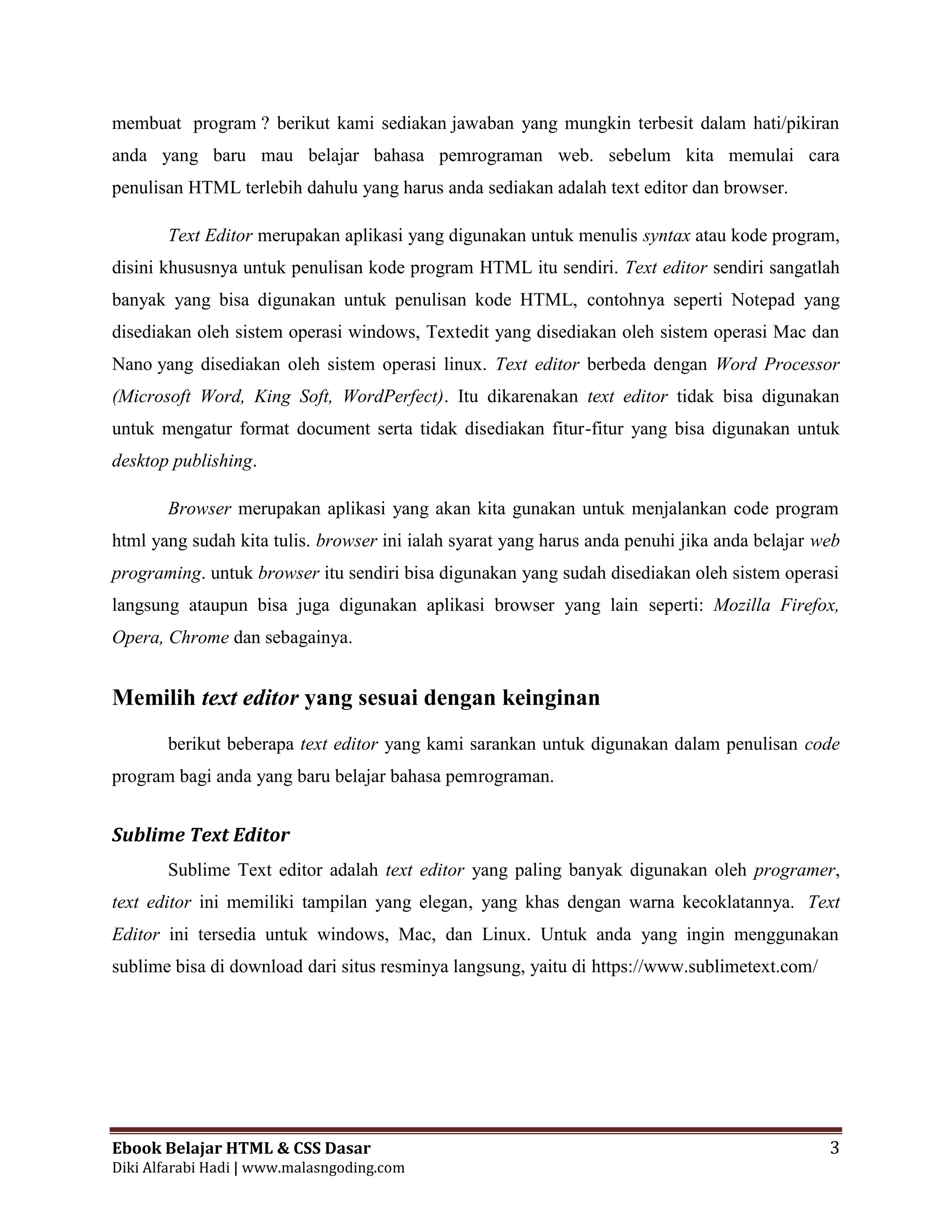Ebook Belajar HTML & CSS Dasar 3
Diki Alfarabi Hadi | www.malasngoding.com
membuat program ? berikut kami sediakan jawaban yang mungkin terbesit dalam hati/pikiran
anda yang baru mau belajar bahasa pemrograman web. sebelum kita memulai cara
penulisan HTML terlebih dahulu yang harus anda sediakan adalah text editor dan browser.
Text Editor merupakan aplikasi yang digunakan untuk menulis syntax atau kode program,
disini khususnya untuk penulisan kode program HTML itu sendiri. Text editor sendiri sangatlah
banyak yang bisa digunakan untuk penulisan kode HTML, contohnya seperti Notepad yang
disediakan oleh sistem operasi windows, Textedit yang disediakan oleh sistem operasi Mac dan
Nano yang disediakan oleh sistem operasi linux. Text editor berbeda dengan Word Processor
(Microsoft Word, King Soft, WordPerfect). Itu dikarenakan text editor tidak bisa digunakan
untuk mengatur format document serta tidak disediakan fitur-fitur yang bisa digunakan untuk
desktop publishing.
Browser merupakan aplikasi yang akan kita gunakan untuk menjalankan code program
html yang sudah kita tulis. browser ini ialah syarat yang harus anda penuhi jika anda belajar web
programing. untuk browser itu sendiri bisa digunakan yang sudah disediakan oleh sistem operasi
langsung ataupun bisa juga digunakan aplikasi browser yang lain seperti: Mozilla Firefox,
Opera, Chrome dan sebagainya.
Memilih text editor yang sesuai dengan keinginan
berikut beberapa text editor yang kami sarankan untuk digunakan dalam penulisan code
program bagi anda yang baru belajar bahasa pemrograman.
Sublime Text Editor
Sublime Text editor adalah text editor yang paling banyak digunakan oleh programer,
text editor ini memiliki tampilan yang elegan, yang khas dengan warna kecoklatannya. Text
Editor ini tersedia untuk windows, Mac, dan Linux. Untuk anda yang ingin menggunakan
sublime bisa di download dari situs resminya langsung, yaitu di https://www.sublimetext.com/
 
