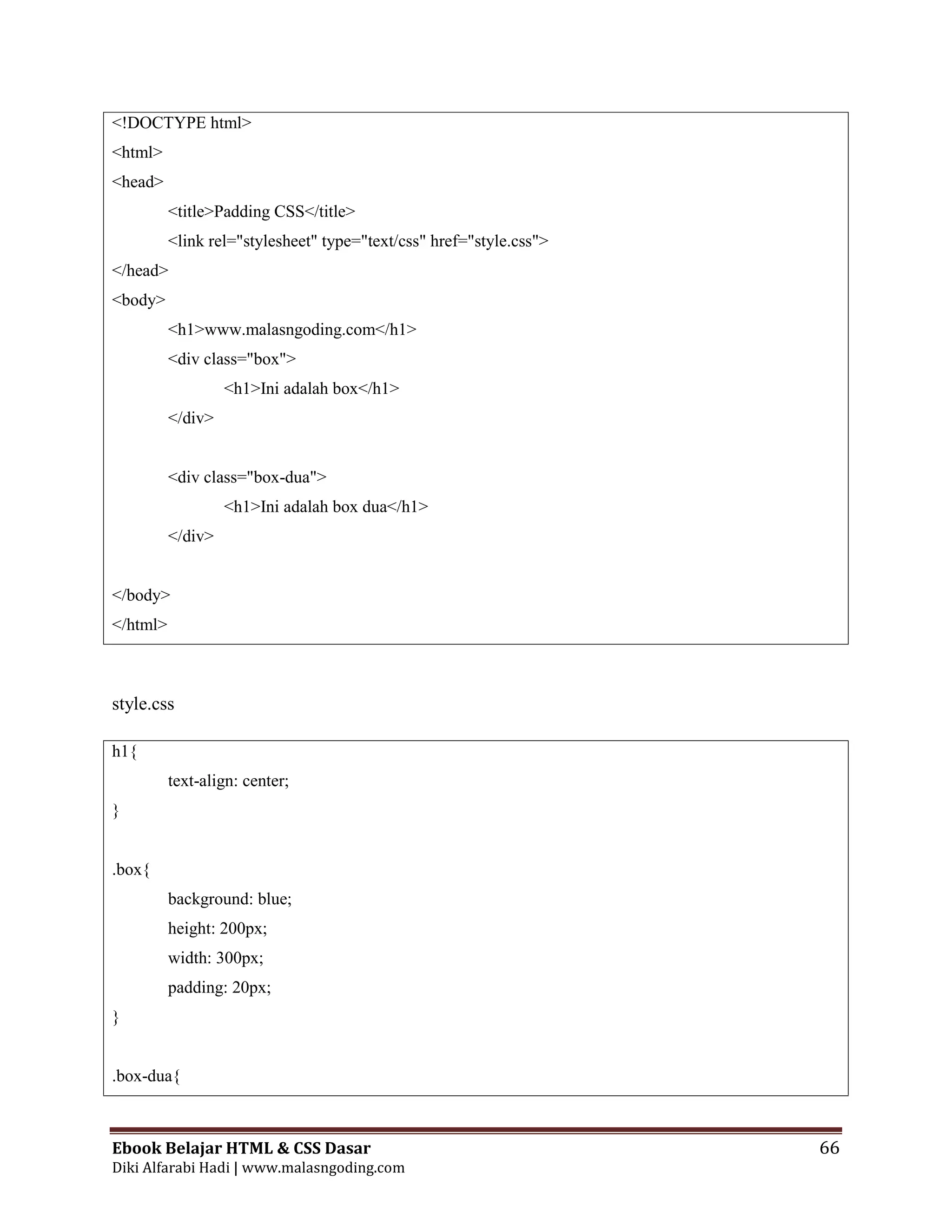 Ebook Belajar HTML & CSS Dasar 66
Diki Alfarabi Hadi | www.malasngoding.com
<!DOCTYPE html>
<html>
<head>
<title>Padding CSS</title>
<link rel="stylesheet" type="text/css" href="style.css">
</head>
<body>
<h1>www.malasngoding.com</h1>
<div class="box">
<h1>Ini adalah box</h1>
</div>
<div class="box-dua">
<h1>Ini adalah box dua</h1>
</div>
</body>
</html>
style.css
h1{
text-align: center;
}
.box{
background: blue;
height: 200px;
width: 300px;
padding: 20px;
}
.box-dua{
 