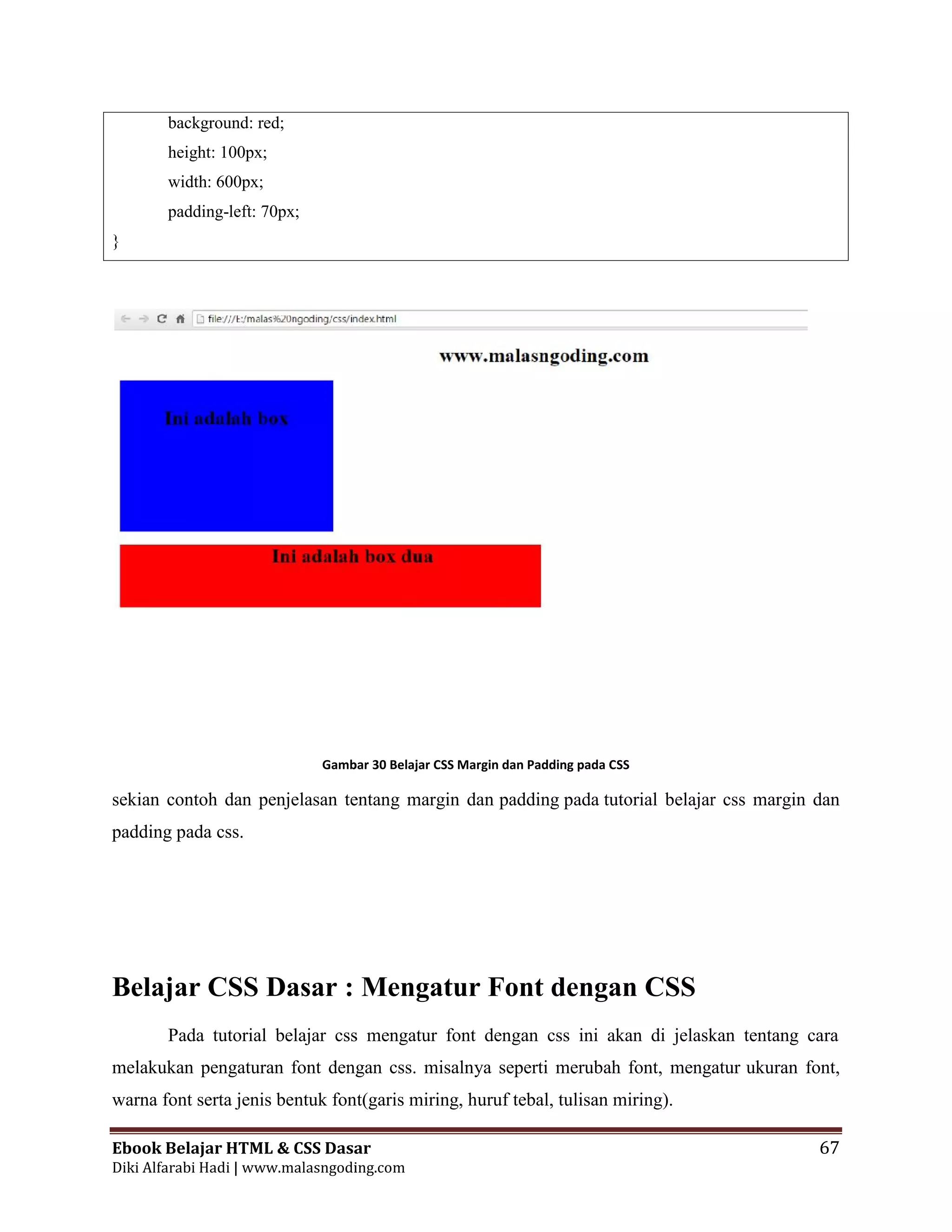 Ebook Belajar HTML & CSS Dasar 67
Diki Alfarabi Hadi | www.malasngoding.com
background: red;
height: 100px;
width: 600px;
padding-left: 70px;
}
Gambar 30 Belajar CSS Margin dan Padding pada CSS
sekian contoh dan penjelasan tentang margin dan padding pada tutorial belajar css margin dan
padding pada css.
Belajar CSS Dasar : Mengatur Font dengan CSS
Pada tutorial belajar css mengatur font dengan css ini akan di jelaskan tentang cara
melakukan pengaturan font dengan css. misalnya seperti merubah font, mengatur ukuran font,
warna font serta jenis bentuk font(garis miring, huruf tebal, tulisan miring).
Ebook Belajar HTML & CSS Dasar 67
Diki Alfarabi Hadi | www.malasngoding.com
background: red;
height: 100px;
width: 600px;
padding-left: 70px;
}
Gambar 30 Belajar CSS Margin dan Padding pada CSS
sekian contoh dan penjelasan tentang margin dan padding pada tutorial belajar css margin dan
padding pada css.
Belajar CSS Dasar : Mengatur Font dengan CSS
Pada tutorial belajar css mengatur font dengan css ini akan di jelaskan tentang cara
melakukan pengaturan font dengan css. misalnya seperti merubah font, mengatur ukuran font,
warna font serta jenis bentuk font(garis miring, huruf tebal, tulisan miring).
Ebook Belajar HTML & CSS Dasar 67
Diki Alfarabi Hadi | www.malasngoding.com
background: red;
height: 100px;
width: 600px;
padding-left: 70px;
}
Gambar 30 Belajar CSS Margin dan Padding pada CSS
sekian contoh dan penjelasan tentang margin dan padding pada tutorial belajar css margin dan
padding pada css.
Belajar CSS Dasar : Mengatur Font dengan CSS
Pada tutorial belajar css mengatur font dengan css ini akan di jelaskan tentang cara
melakukan pengaturan font dengan css. misalnya seperti merubah font, mengatur ukuran font,
warna font serta jenis bentuk font(garis miring, huruf tebal, tulisan miring).
 