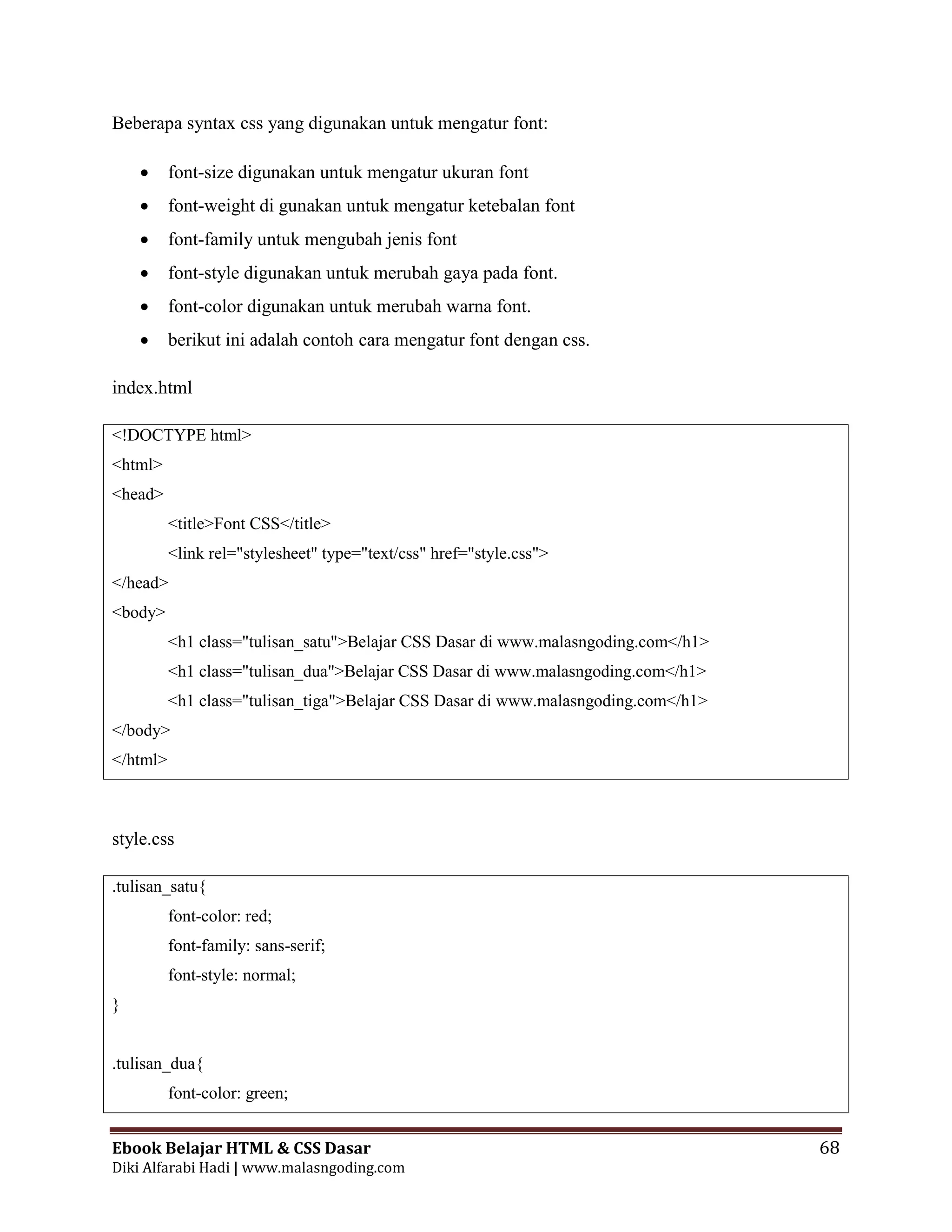 Ebook Belajar HTML & CSS Dasar 68
Diki Alfarabi Hadi | www.malasngoding.com
Beberapa syntax css yang digunakan untuk mengatur font:
 font-size digunakan untuk mengatur ukuran font
 font-weight di gunakan untuk mengatur ketebalan font
 font-family untuk mengubah jenis font
 font-style digunakan untuk merubah gaya pada font.
 font-color digunakan untuk merubah warna font.
 berikut ini adalah contoh cara mengatur font dengan css.
index.html
<!DOCTYPE html>
<html>
<head>
<title>Font CSS</title>
<link rel="stylesheet" type="text/css" href="style.css">
</head>
<body>
<h1 class="tulisan_satu">Belajar CSS Dasar di www.malasngoding.com</h1>
<h1 class="tulisan_dua">Belajar CSS Dasar di www.malasngoding.com</h1>
<h1 class="tulisan_tiga">Belajar CSS Dasar di www.malasngoding.com</h1>
</body>
</html>
style.css
.tulisan_satu{
font-color: red;
font-family: sans-serif;
font-style: normal;
}
.tulisan_dua{
font-color: green;
 