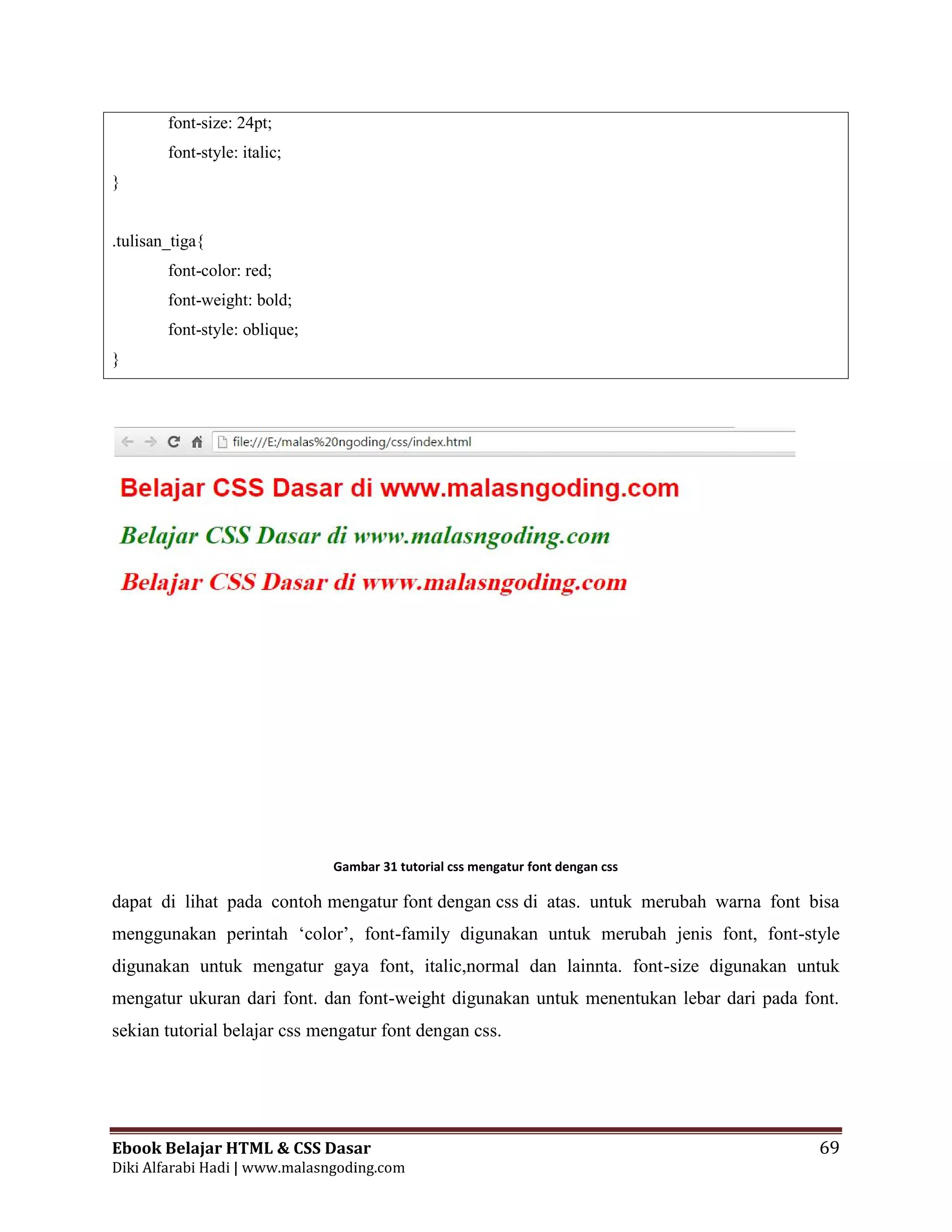 Ebook Belajar HTML & CSS Dasar 69
Diki Alfarabi Hadi | www.malasngoding.com
font-size: 24pt;
font-style: italic;
}
.tulisan_tiga{
font-color: red;
font-weight: bold;
font-style: oblique;
}
Gambar 31 tutorial css mengatur font dengan css
dapat di lihat pada contoh mengatur font dengan css di atas. untuk merubah warna font bisa
menggunakan perintah ‘color’, font-family digunakan untuk merubah jenis font, font-style
digunakan untuk mengatur gaya font, italic,normal dan lainnta. font-size digunakan untuk
mengatur ukuran dari font. dan font-weight digunakan untuk menentukan lebar dari pada font.
sekian tutorial belajar css mengatur font dengan css.
Ebook Belajar HTML & CSS Dasar 69
Diki Alfarabi Hadi | www.malasngoding.com
font-size: 24pt;
font-style: italic;
}
.tulisan_tiga{
font-color: red;
font-weight: bold;
font-style: oblique;
}
Gambar 31 tutorial css mengatur font dengan css
dapat di lihat pada contoh mengatur font dengan css di atas. untuk merubah warna font bisa
menggunakan perintah ‘color’, font-family digunakan untuk merubah jenis font, font-style
digunakan untuk mengatur gaya font, italic,normal dan lainnta. font-size digunakan untuk
mengatur ukuran dari font. dan font-weight digunakan untuk menentukan lebar dari pada font.
sekian tutorial belajar css mengatur font dengan css.
Ebook Belajar HTML & CSS Dasar 69
Diki Alfarabi Hadi | www.malasngoding.com
font-size: 24pt;
font-style: italic;
}
.tulisan_tiga{
font-color: red;
font-weight: bold;
font-style: oblique;
}
Gambar 31 tutorial css mengatur font dengan css
dapat di lihat pada contoh mengatur font dengan css di atas. untuk merubah warna font bisa
menggunakan perintah ‘color’, font-family digunakan untuk merubah jenis font, font-style
digunakan untuk mengatur gaya font, italic,normal dan lainnta. font-size digunakan untuk
mengatur ukuran dari font. dan font-weight digunakan untuk menentukan lebar dari pada font.
sekian tutorial belajar css mengatur font dengan css.
 