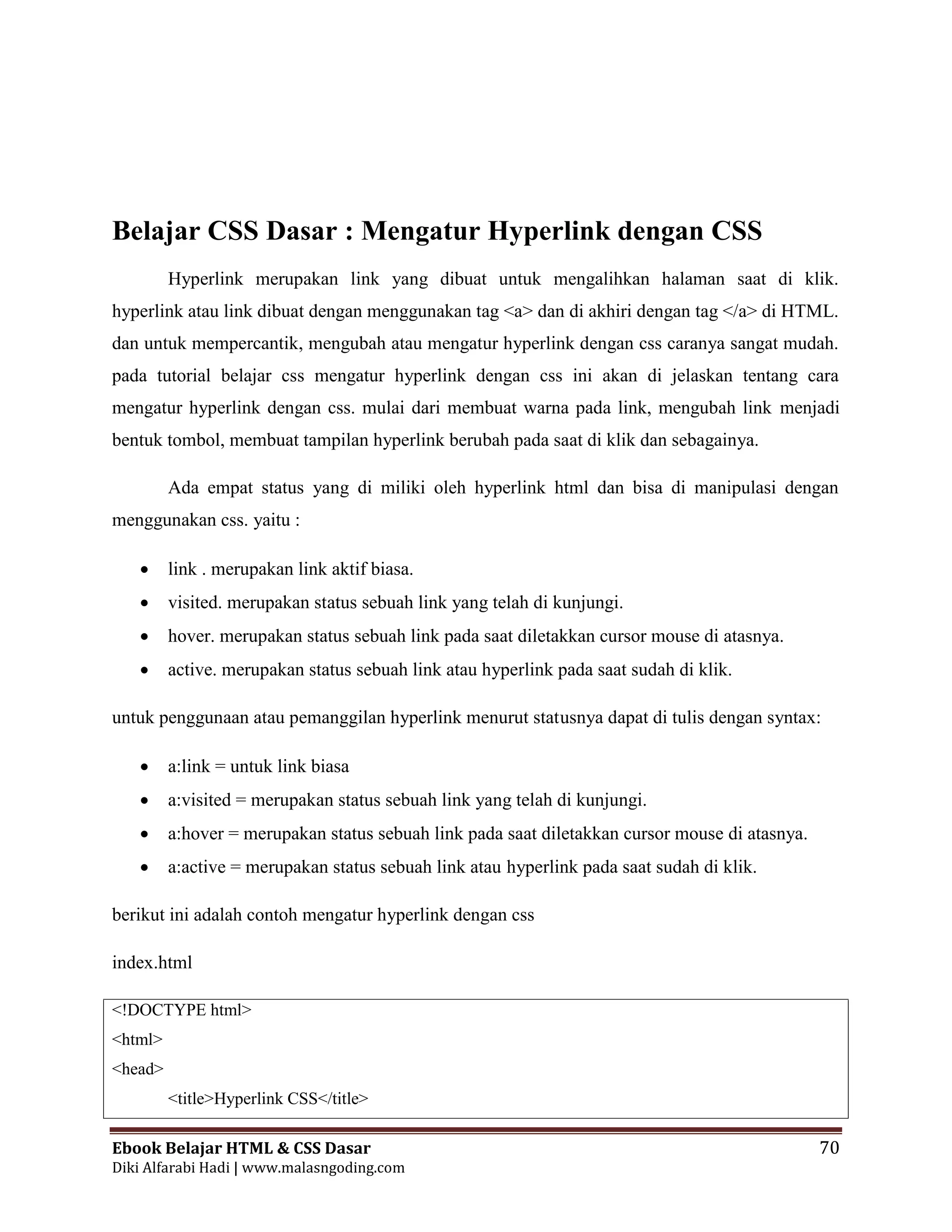 Ebook Belajar HTML & CSS Dasar 70
Diki Alfarabi Hadi | www.malasngoding.com
Belajar CSS Dasar : Mengatur Hyperlink dengan CSS
Hyperlink merupakan link yang dibuat untuk mengalihkan halaman saat di klik.
hyperlink atau link dibuat dengan menggunakan tag <a> dan di akhiri dengan tag </a> di HTML.
dan untuk mempercantik, mengubah atau mengatur hyperlink dengan css caranya sangat mudah.
pada tutorial belajar css mengatur hyperlink dengan css ini akan di jelaskan tentang cara
mengatur hyperlink dengan css. mulai dari membuat warna pada link, mengubah link menjadi
bentuk tombol, membuat tampilan hyperlink berubah pada saat di klik dan sebagainya.
Ada empat status yang di miliki oleh hyperlink html dan bisa di manipulasi dengan
menggunakan css. yaitu :
 link . merupakan link aktif biasa.
 visited. merupakan status sebuah link yang telah di kunjungi.
 hover. merupakan status sebuah link pada saat diletakkan cursor mouse di atasnya.
 active. merupakan status sebuah link atau hyperlink pada saat sudah di klik.
untuk penggunaan atau pemanggilan hyperlink menurut statusnya dapat di tulis dengan syntax:
 a:link = untuk link biasa
 a:visited = merupakan status sebuah link yang telah di kunjungi.
 a:hover = merupakan status sebuah link pada saat diletakkan cursor mouse di atasnya.
 a:active = merupakan status sebuah link atau hyperlink pada saat sudah di klik.
berikut ini adalah contoh mengatur hyperlink dengan css
index.html
<!DOCTYPE html>
<html>
<head>
<title>Hyperlink CSS</title>
 