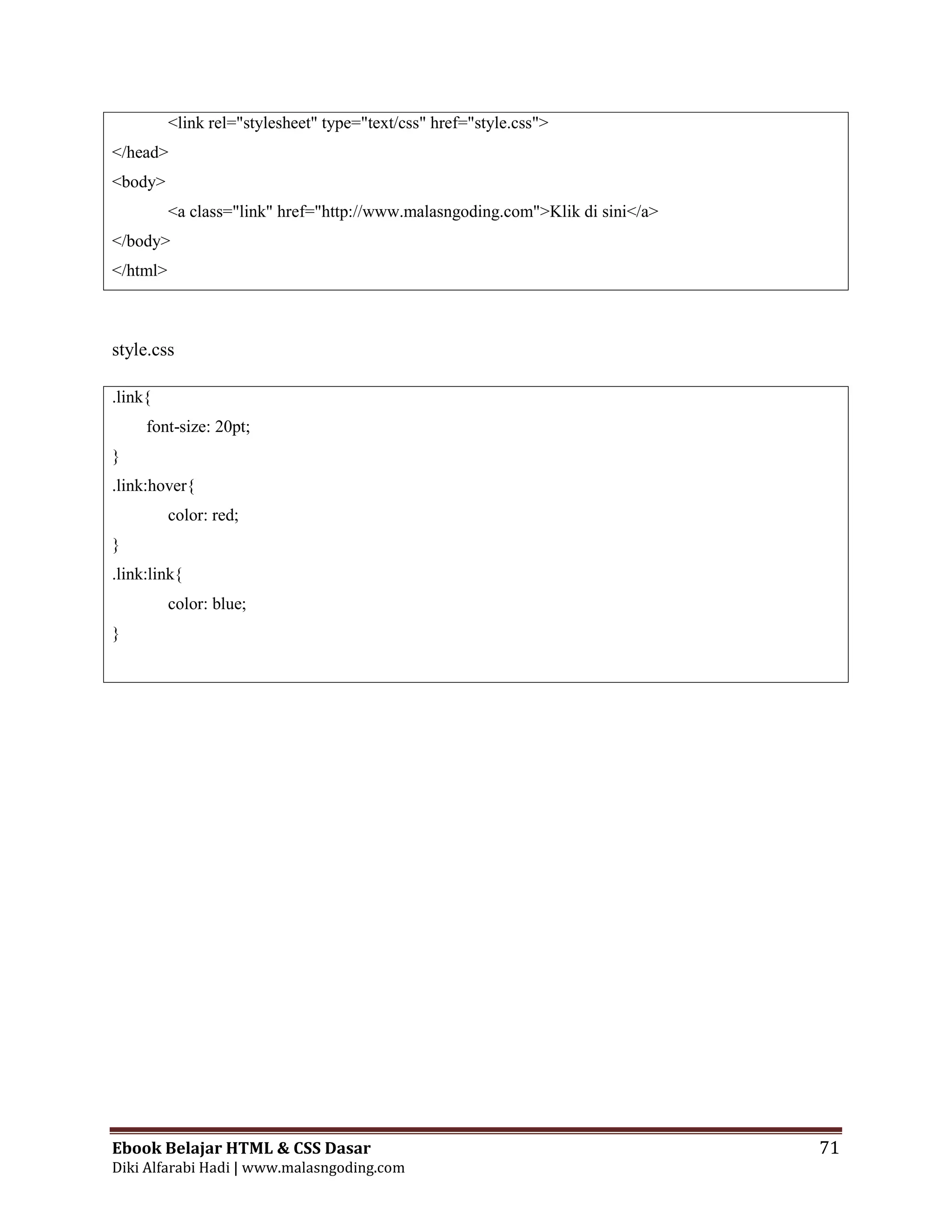 Ebook Belajar HTML & CSS Dasar 71
Diki Alfarabi Hadi | www.malasngoding.com
<link rel="stylesheet" type="text/css" href="style.css">
</head>
<body>
<a class="link" href="http://www.malasngoding.com">Klik di sini</a>
</body>
</html>
style.css
.link{
font-size: 20pt;
}
.link:hover{
color: red;
}
.link:link{
color: blue;
}
 