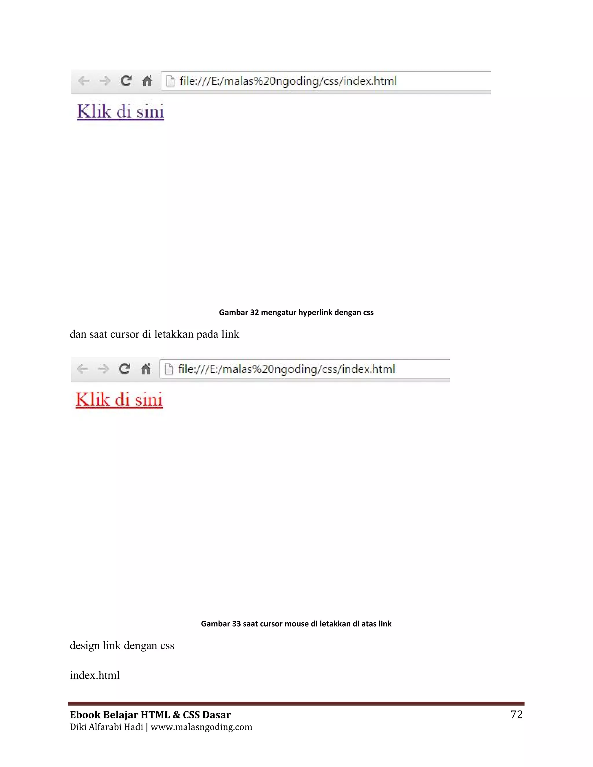 Ebook Belajar HTML & CSS Dasar 72
Diki Alfarabi Hadi | www.malasngoding.com
Gambar 32 mengatur hyperlink dengan css
dan saat cursor di letakkan pada link
Gambar 33 saat cursor mouse di letakkan di atas link
design link dengan css
index.html
Ebook Belajar HTML & CSS Dasar 72
Diki Alfarabi Hadi | www.malasngoding.com
Gambar 32 mengatur hyperlink dengan css
dan saat cursor di letakkan pada link
Gambar 33 saat cursor mouse di letakkan di atas link
design link dengan css
index.html
Ebook Belajar HTML & CSS Dasar 72
Diki Alfarabi Hadi | www.malasngoding.com
Gambar 32 mengatur hyperlink dengan css
dan saat cursor di letakkan pada link
Gambar 33 saat cursor mouse di letakkan di atas link
design link dengan css
index.html
 