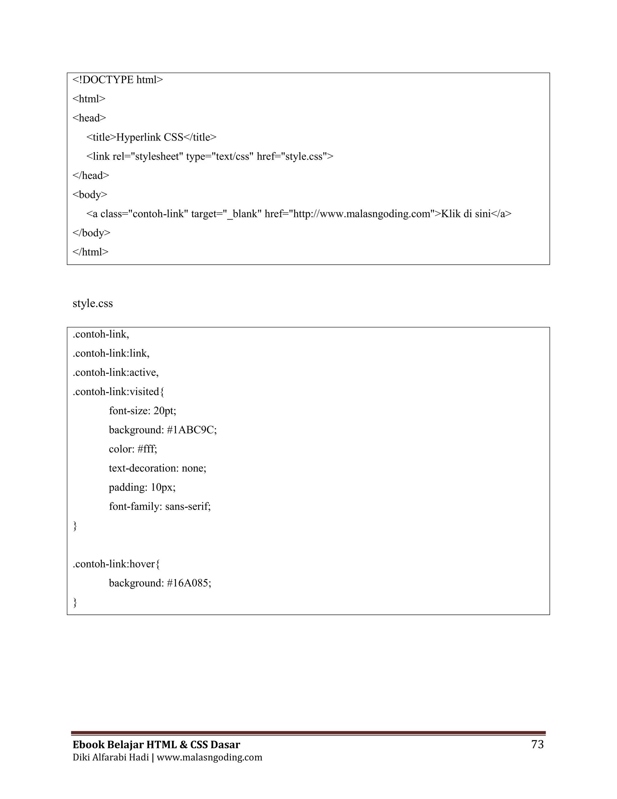 Ebook Belajar HTML & CSS Dasar 73
Diki Alfarabi Hadi | www.malasngoding.com
<!DOCTYPE html>
<html>
<head>
<title>Hyperlink CSS</title>
<link rel="stylesheet" type="text/css" href="style.css">
</head>
<body>
<a class="contoh-link" target="_blank" href="http://www.malasngoding.com">Klik di sini</a>
</body>
</html>
style.css
.contoh-link,
.contoh-link:link,
.contoh-link:active,
.contoh-link:visited{
font-size: 20pt;
background: #1ABC9C;
color: #fff;
text-decoration: none;
padding: 10px;
font-family: sans-serif;
}
.contoh-link:hover{
background: #16A085;
}
 
