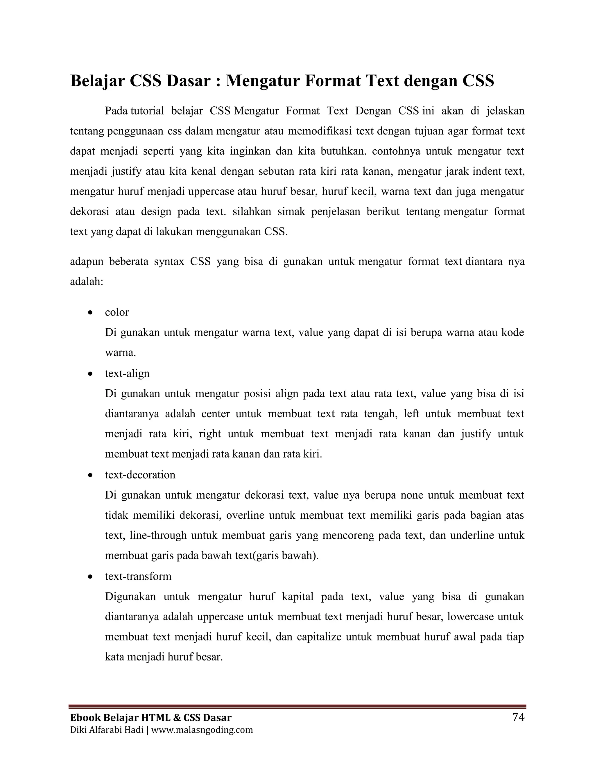 Ebook Belajar HTML & CSS Dasar 74
Diki Alfarabi Hadi | www.malasngoding.com
Belajar CSS Dasar : Mengatur Format Text dengan CSS
Pada tutorial belajar CSS Mengatur Format Text Dengan CSS ini akan di jelaskan
tentang penggunaan css dalam mengatur atau memodifikasi text dengan tujuan agar format text
dapat menjadi seperti yang kita inginkan dan kita butuhkan. contohnya untuk mengatur text
menjadi justify atau kita kenal dengan sebutan rata kiri rata kanan, mengatur jarak indent text,
mengatur huruf menjadi uppercase atau huruf besar, huruf kecil, warna text dan juga mengatur
dekorasi atau design pada text. silahkan simak penjelasan berikut tentang mengatur format
text yang dapat di lakukan menggunakan CSS.
adapun beberata syntax CSS yang bisa di gunakan untuk mengatur format text diantara nya
adalah:
 color
Di gunakan untuk mengatur warna text, value yang dapat di isi berupa warna atau kode
warna.
 text-align
Di gunakan untuk mengatur posisi align pada text atau rata text, value yang bisa di isi
diantaranya adalah center untuk membuat text rata tengah, left untuk membuat text
menjadi rata kiri, right untuk membuat text menjadi rata kanan dan justify untuk
membuat text menjadi rata kanan dan rata kiri.
 text-decoration
Di gunakan untuk mengatur dekorasi text, value nya berupa none untuk membuat text
tidak memiliki dekorasi, overline untuk membuat text memiliki garis pada bagian atas
text, line-through untuk membuat garis yang mencoreng pada text, dan underline untuk
membuat garis pada bawah text(garis bawah).
 text-transform
Digunakan untuk mengatur huruf kapital pada text, value yang bisa di gunakan
diantaranya adalah uppercase untuk membuat text menjadi huruf besar, lowercase untuk
membuat text menjadi huruf kecil, dan capitalize untuk membuat huruf awal pada tiap
kata menjadi huruf besar.
 