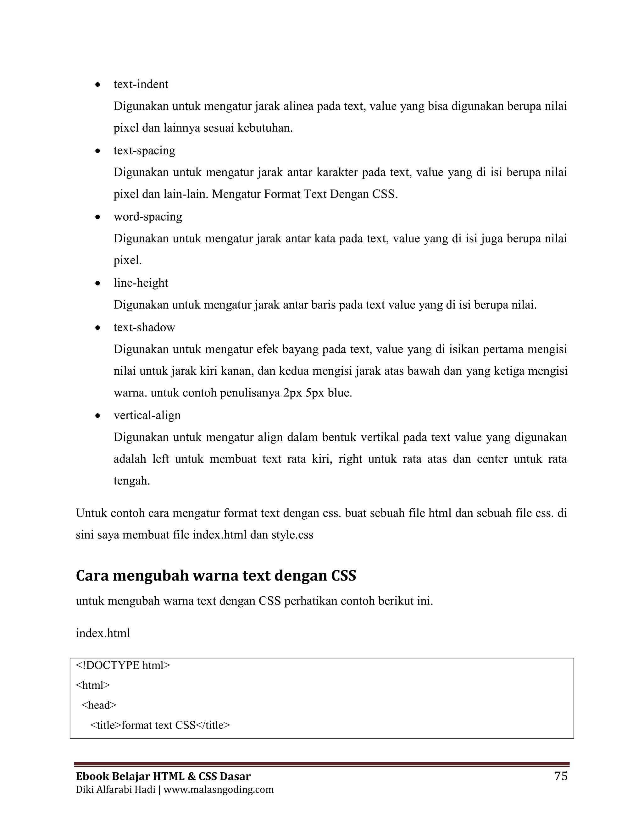 Ebook Belajar HTML & CSS Dasar 75
Diki Alfarabi Hadi | www.malasngoding.com
 text-indent
Digunakan untuk mengatur jarak alinea pada text, value yang bisa digunakan berupa nilai
pixel dan lainnya sesuai kebutuhan.
 text-spacing
Digunakan untuk mengatur jarak antar karakter pada text, value yang di isi berupa nilai
pixel dan lain-lain. Mengatur Format Text Dengan CSS.
 word-spacing
Digunakan untuk mengatur jarak antar kata pada text, value yang di isi juga berupa nilai
pixel.
 line-height
Digunakan untuk mengatur jarak antar baris pada text value yang di isi berupa nilai.
 text-shadow
Digunakan untuk mengatur efek bayang pada text, value yang di isikan pertama mengisi
nilai untuk jarak kiri kanan, dan kedua mengisi jarak atas bawah dan yang ketiga mengisi
warna. untuk contoh penulisanya 2px 5px blue.
 vertical-align
Digunakan untuk mengatur align dalam bentuk vertikal pada text value yang digunakan
adalah left untuk membuat text rata kiri, right untuk rata atas dan center untuk rata
tengah.
Untuk contoh cara mengatur format text dengan css. buat sebuah file html dan sebuah file css. di
sini saya membuat file index.html dan style.css
Cara mengubah warna text dengan CSS
untuk mengubah warna text dengan CSS perhatikan contoh berikut ini.
index.html
<!DOCTYPE html>
<html>
<head>
<title>format text CSS</title>
 