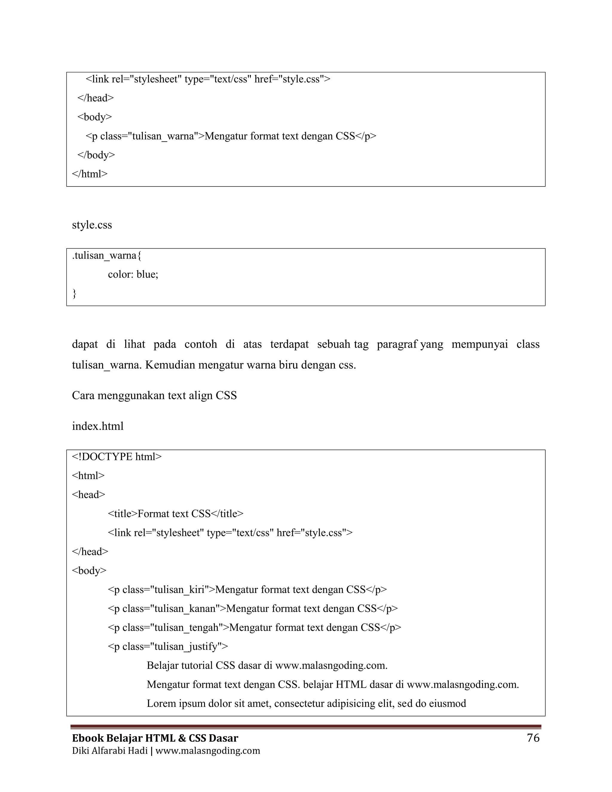 Ebook Belajar HTML & CSS Dasar 76
Diki Alfarabi Hadi | www.malasngoding.com
<link rel="stylesheet" type="text/css" href="style.css">
</head>
<body>
<p class="tulisan_warna">Mengatur format text dengan CSS</p>
</body>
</html>
style.css
.tulisan_warna{
color: blue;
}
dapat di lihat pada contoh di atas terdapat sebuah tag paragraf yang mempunyai class
tulisan_warna. Kemudian mengatur warna biru dengan css.
Cara menggunakan text align CSS
index.html
<!DOCTYPE html>
<html>
<head>
<title>Format text CSS</title>
<link rel="stylesheet" type="text/css" href="style.css">
</head>
<body>
<p class="tulisan_kiri">Mengatur format text dengan CSS</p>
<p class="tulisan_kanan">Mengatur format text dengan CSS</p>
<p class="tulisan_tengah">Mengatur format text dengan CSS</p>
<p class="tulisan_justify">
Belajar tutorial CSS dasar di www.malasngoding.com.
Mengatur format text dengan CSS. belajar HTML dasar di www.malasngoding.com.
Lorem ipsum dolor sit amet, consectetur adipisicing elit, sed do eiusmod
 