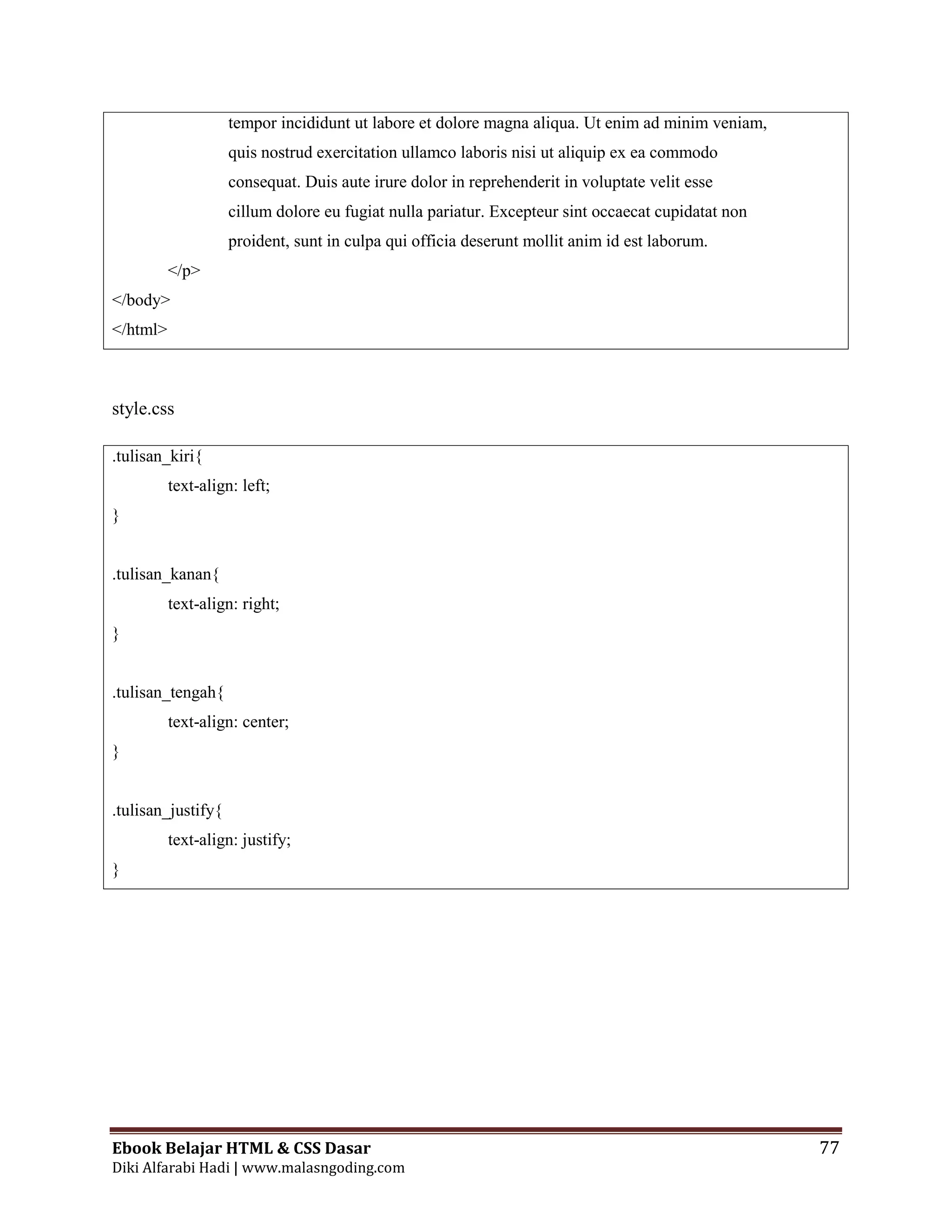 Ebook Belajar HTML & CSS Dasar 77
Diki Alfarabi Hadi | www.malasngoding.com
tempor incididunt ut labore et dolore magna aliqua. Ut enim ad minim veniam,
quis nostrud exercitation ullamco laboris nisi ut aliquip ex ea commodo
consequat. Duis aute irure dolor in reprehenderit in voluptate velit esse
cillum dolore eu fugiat nulla pariatur. Excepteur sint occaecat cupidatat non
proident, sunt in culpa qui officia deserunt mollit anim id est laborum.
</p>
</body>
</html>
style.css
.tulisan_kiri{
text-align: left;
}
.tulisan_kanan{
text-align: right;
}
.tulisan_tengah{
text-align: center;
}
.tulisan_justify{
text-align: justify;
}
 
