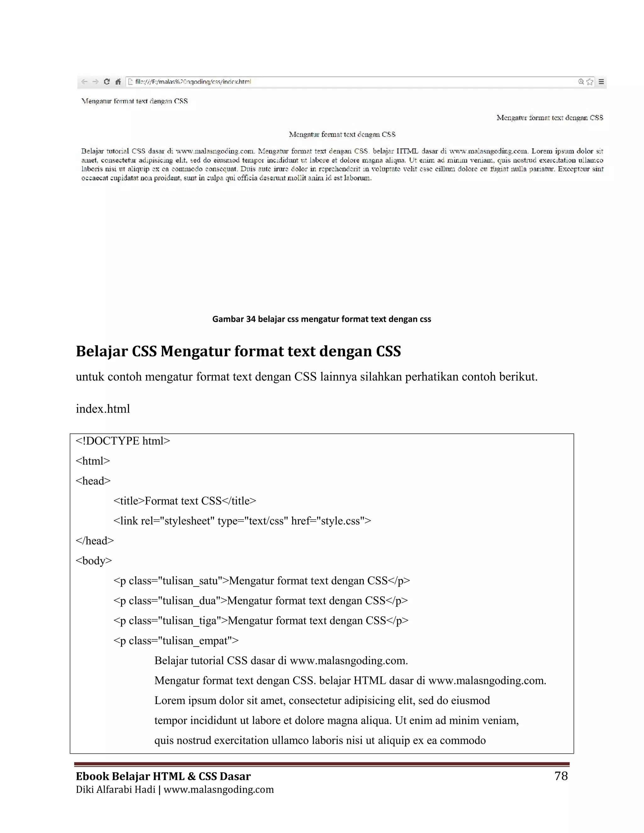 Ebook Belajar HTML & CSS Dasar 78
Diki Alfarabi Hadi | www.malasngoding.com
Gambar 34 belajar css mengatur format text dengan css
Belajar CSS Mengatur format text dengan CSS
untuk contoh mengatur format text dengan CSS lainnya silahkan perhatikan contoh berikut.
index.html
<!DOCTYPE html>
<html>
<head>
<title>Format text CSS</title>
<link rel="stylesheet" type="text/css" href="style.css">
</head>
<body>
<p class="tulisan_satu">Mengatur format text dengan CSS</p>
<p class="tulisan_dua">Mengatur format text dengan CSS</p>
<p class="tulisan_tiga">Mengatur format text dengan CSS</p>
<p class="tulisan_empat">
Belajar tutorial CSS dasar di www.malasngoding.com.
Mengatur format text dengan CSS. belajar HTML dasar di www.malasngoding.com.
Lorem ipsum dolor sit amet, consectetur adipisicing elit, sed do eiusmod
tempor incididunt ut labore et dolore magna aliqua. Ut enim ad minim veniam,
quis nostrud exercitation ullamco laboris nisi ut aliquip ex ea commodo
Ebook Belajar HTML & CSS Dasar 78
Diki Alfarabi Hadi | www.malasngoding.com
Gambar 34 belajar css mengatur format text dengan css
Belajar CSS Mengatur format text dengan CSS
untuk contoh mengatur format text dengan CSS lainnya silahkan perhatikan contoh berikut.
index.html
<!DOCTYPE html>
<html>
<head>
<title>Format text CSS</title>
<link rel="stylesheet" type="text/css" href="style.css">
</head>
<body>
<p class="tulisan_satu">Mengatur format text dengan CSS</p>
<p class="tulisan_dua">Mengatur format text dengan CSS</p>
<p class="tulisan_tiga">Mengatur format text dengan CSS</p>
<p class="tulisan_empat">
Belajar tutorial CSS dasar di www.malasngoding.com.
Mengatur format text dengan CSS. belajar HTML dasar di www.malasngoding.com.
Lorem ipsum dolor sit amet, consectetur adipisicing elit, sed do eiusmod
tempor incididunt ut labore et dolore magna aliqua. Ut enim ad minim veniam,
quis nostrud exercitation ullamco laboris nisi ut aliquip ex ea commodo
Ebook Belajar HTML & CSS Dasar 78
Diki Alfarabi Hadi | www.malasngoding.com
Gambar 34 belajar css mengatur format text dengan css
Belajar CSS Mengatur format text dengan CSS
untuk contoh mengatur format text dengan CSS lainnya silahkan perhatikan contoh berikut.
index.html
<!DOCTYPE html>
<html>
<head>
<title>Format text CSS</title>
<link rel="stylesheet" type="text/css" href="style.css">
</head>
<body>
<p class="tulisan_satu">Mengatur format text dengan CSS</p>
<p class="tulisan_dua">Mengatur format text dengan CSS</p>
<p class="tulisan_tiga">Mengatur format text dengan CSS</p>
<p class="tulisan_empat">
Belajar tutorial CSS dasar di www.malasngoding.com.
Mengatur format text dengan CSS. belajar HTML dasar di www.malasngoding.com.
Lorem ipsum dolor sit amet, consectetur adipisicing elit, sed do eiusmod
tempor incididunt ut labore et dolore magna aliqua. Ut enim ad minim veniam,
quis nostrud exercitation ullamco laboris nisi ut aliquip ex ea commodo
 