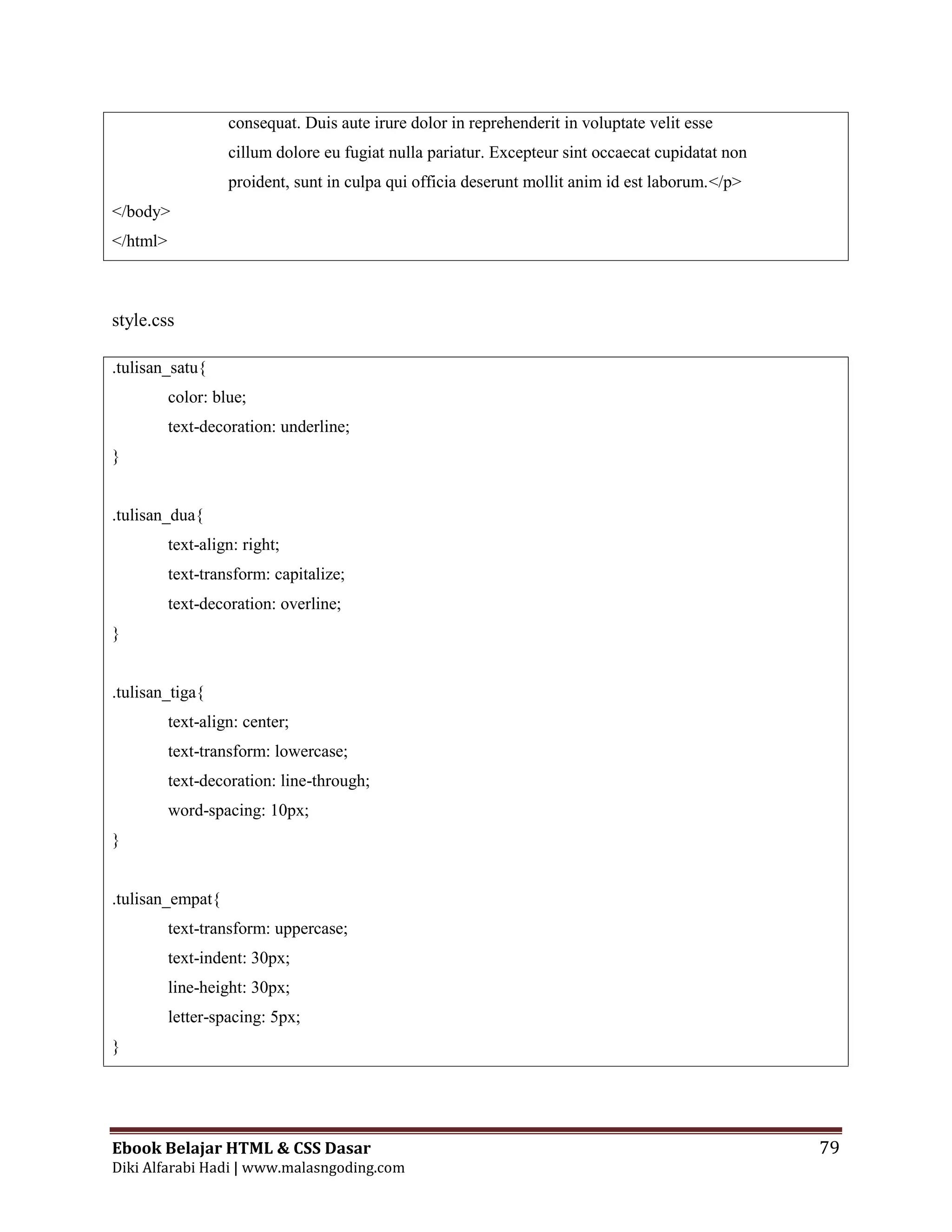 Ebook Belajar HTML & CSS Dasar 79
Diki Alfarabi Hadi | www.malasngoding.com
consequat. Duis aute irure dolor in reprehenderit in voluptate velit esse
cillum dolore eu fugiat nulla pariatur. Excepteur sint occaecat cupidatat non
proident, sunt in culpa qui officia deserunt mollit anim id est laborum.</p>
</body>
</html>
style.css
.tulisan_satu{
color: blue;
text-decoration: underline;
}
.tulisan_dua{
text-align: right;
text-transform: capitalize;
text-decoration: overline;
}
.tulisan_tiga{
text-align: center;
text-transform: lowercase;
text-decoration: line-through;
word-spacing: 10px;
}
.tulisan_empat{
text-transform: uppercase;
text-indent: 30px;
line-height: 30px;
letter-spacing: 5px;
}
 