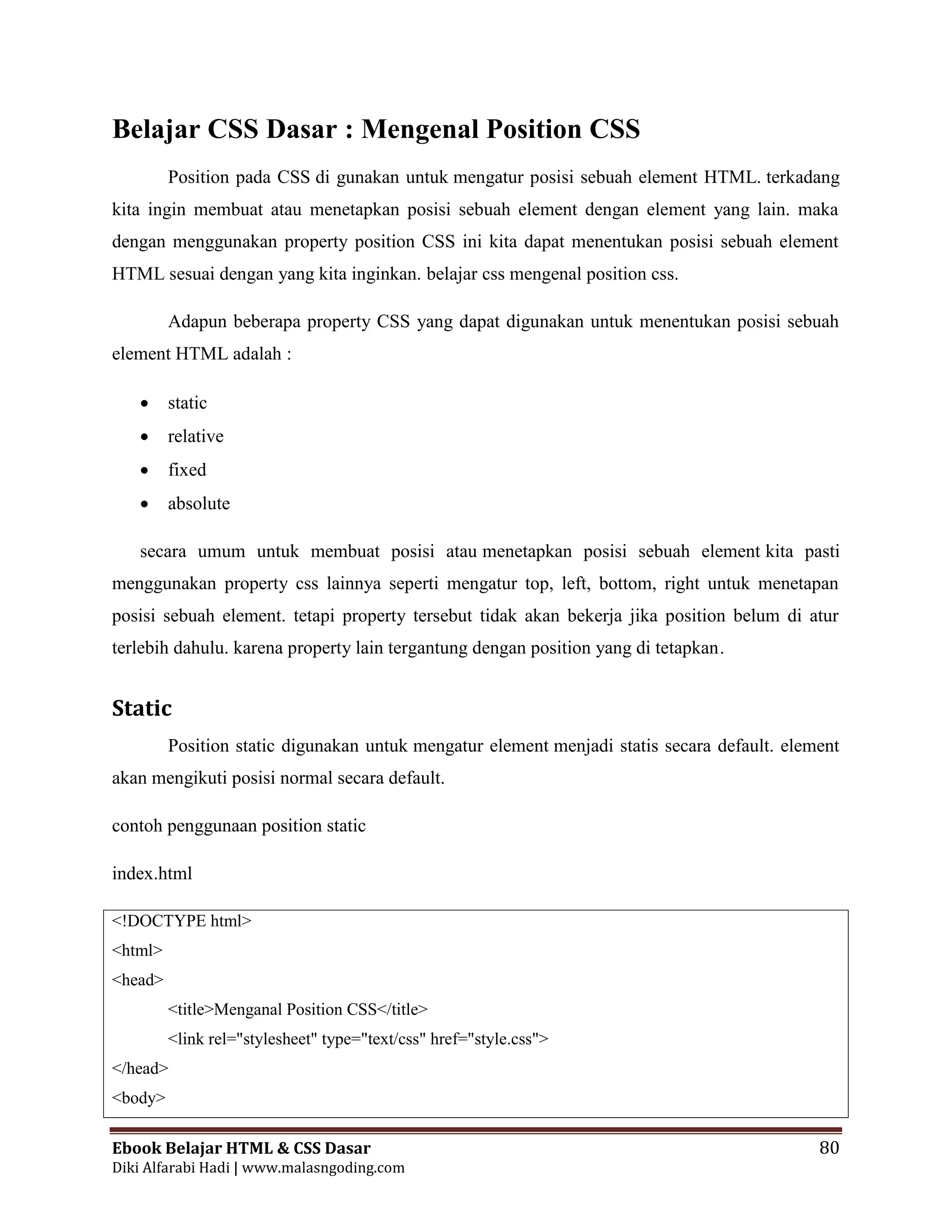 Ebook Belajar HTML & CSS Dasar 80
Diki Alfarabi Hadi | www.malasngoding.com
Belajar CSS Dasar : Mengenal Position CSS
Position pada CSS di gunakan untuk mengatur posisi sebuah element HTML. terkadang
kita ingin membuat atau menetapkan posisi sebuah element dengan element yang lain. maka
dengan menggunakan property position CSS ini kita dapat menentukan posisi sebuah element
HTML sesuai dengan yang kita inginkan. belajar css mengenal position css.
Adapun beberapa property CSS yang dapat digunakan untuk menentukan posisi sebuah
element HTML adalah :
 static
 relative
 fixed
 absolute
secara umum untuk membuat posisi atau menetapkan posisi sebuah element kita pasti
menggunakan property css lainnya seperti mengatur top, left, bottom, right untuk menetapan
posisi sebuah element. tetapi property tersebut tidak akan bekerja jika position belum di atur
terlebih dahulu. karena property lain tergantung dengan position yang di tetapkan.
Static
Position static digunakan untuk mengatur element menjadi statis secara default. element
akan mengikuti posisi normal secara default.
contoh penggunaan position static
index.html
<!DOCTYPE html>
<html>
<head>
<title>Menganal Position CSS</title>
<link rel="stylesheet" type="text/css" href="style.css">
</head>
<body>
 