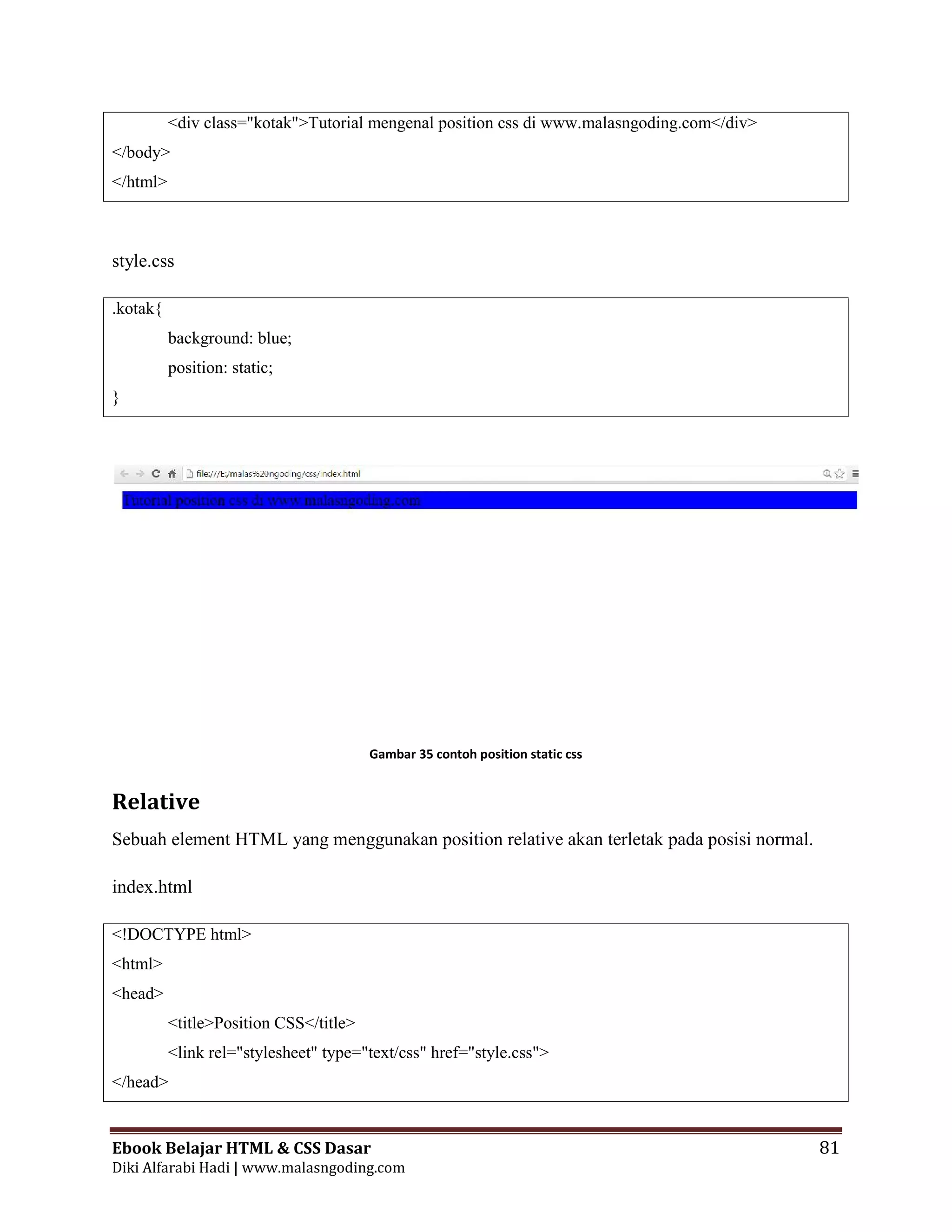 Ebook Belajar HTML & CSS Dasar 81
Diki Alfarabi Hadi | www.malasngoding.com
<div class="kotak">Tutorial mengenal position css di www.malasngoding.com</div>
</body>
</html>
style.css
.kotak{
background: blue;
position: static;
}
Gambar 35 contoh position static css
Relative
Sebuah element HTML yang menggunakan position relative akan terletak pada posisi normal.
index.html
<!DOCTYPE html>
<html>
<head>
<title>Position CSS</title>
<link rel="stylesheet" type="text/css" href="style.css">
</head>
Ebook Belajar HTML & CSS Dasar 81
Diki Alfarabi Hadi | www.malasngoding.com
<div class="kotak">Tutorial mengenal position css di www.malasngoding.com</div>
</body>
</html>
style.css
.kotak{
background: blue;
position: static;
}
Gambar 35 contoh position static css
Relative
Sebuah element HTML yang menggunakan position relative akan terletak pada posisi normal.
index.html
<!DOCTYPE html>
<html>
<head>
<title>Position CSS</title>
<link rel="stylesheet" type="text/css" href="style.css">
</head>
Ebook Belajar HTML & CSS Dasar 81
Diki Alfarabi Hadi | www.malasngoding.com
<div class="kotak">Tutorial mengenal position css di www.malasngoding.com</div>
</body>
</html>
style.css
.kotak{
background: blue;
position: static;
}
Gambar 35 contoh position static css
Relative
Sebuah element HTML yang menggunakan position relative akan terletak pada posisi normal.
index.html
<!DOCTYPE html>
<html>
<head>
<title>Position CSS</title>
<link rel="stylesheet" type="text/css" href="style.css">
</head>
 