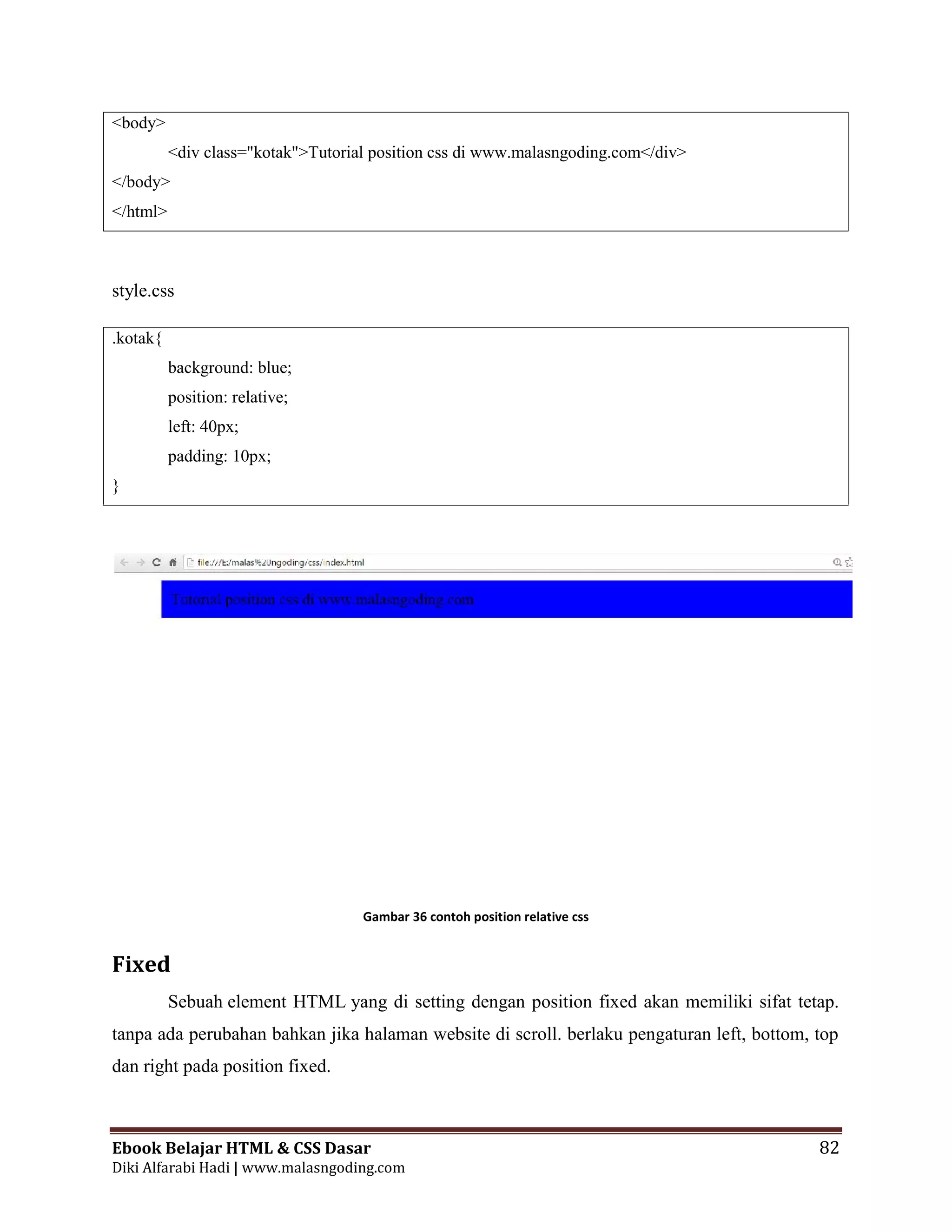 Ebook Belajar HTML & CSS Dasar 82
Diki Alfarabi Hadi | www.malasngoding.com
<body>
<div class="kotak">Tutorial position css di www.malasngoding.com</div>
</body>
</html>
style.css
.kotak{
background: blue;
position: relative;
left: 40px;
padding: 10px;
}
Gambar 36 contoh position relative css
Fixed
Sebuah element HTML yang di setting dengan position fixed akan memiliki sifat tetap.
tanpa ada perubahan bahkan jika halaman website di scroll. berlaku pengaturan left, bottom, top
dan right pada position fixed.
Ebook Belajar HTML & CSS Dasar 82
Diki Alfarabi Hadi | www.malasngoding.com
<body>
<div class="kotak">Tutorial position css di www.malasngoding.com</div>
</body>
</html>
style.css
.kotak{
background: blue;
position: relative;
left: 40px;
padding: 10px;
}
Gambar 36 contoh position relative css
Fixed
Sebuah element HTML yang di setting dengan position fixed akan memiliki sifat tetap.
tanpa ada perubahan bahkan jika halaman website di scroll. berlaku pengaturan left, bottom, top
dan right pada position fixed.
Ebook Belajar HTML & CSS Dasar 82
Diki Alfarabi Hadi | www.malasngoding.com
<body>
<div class="kotak">Tutorial position css di www.malasngoding.com</div>
</body>
</html>
style.css
.kotak{
background: blue;
position: relative;
left: 40px;
padding: 10px;
}
Gambar 36 contoh position relative css
Fixed
Sebuah element HTML yang di setting dengan position fixed akan memiliki sifat tetap.
tanpa ada perubahan bahkan jika halaman website di scroll. berlaku pengaturan left, bottom, top
dan right pada position fixed.
 