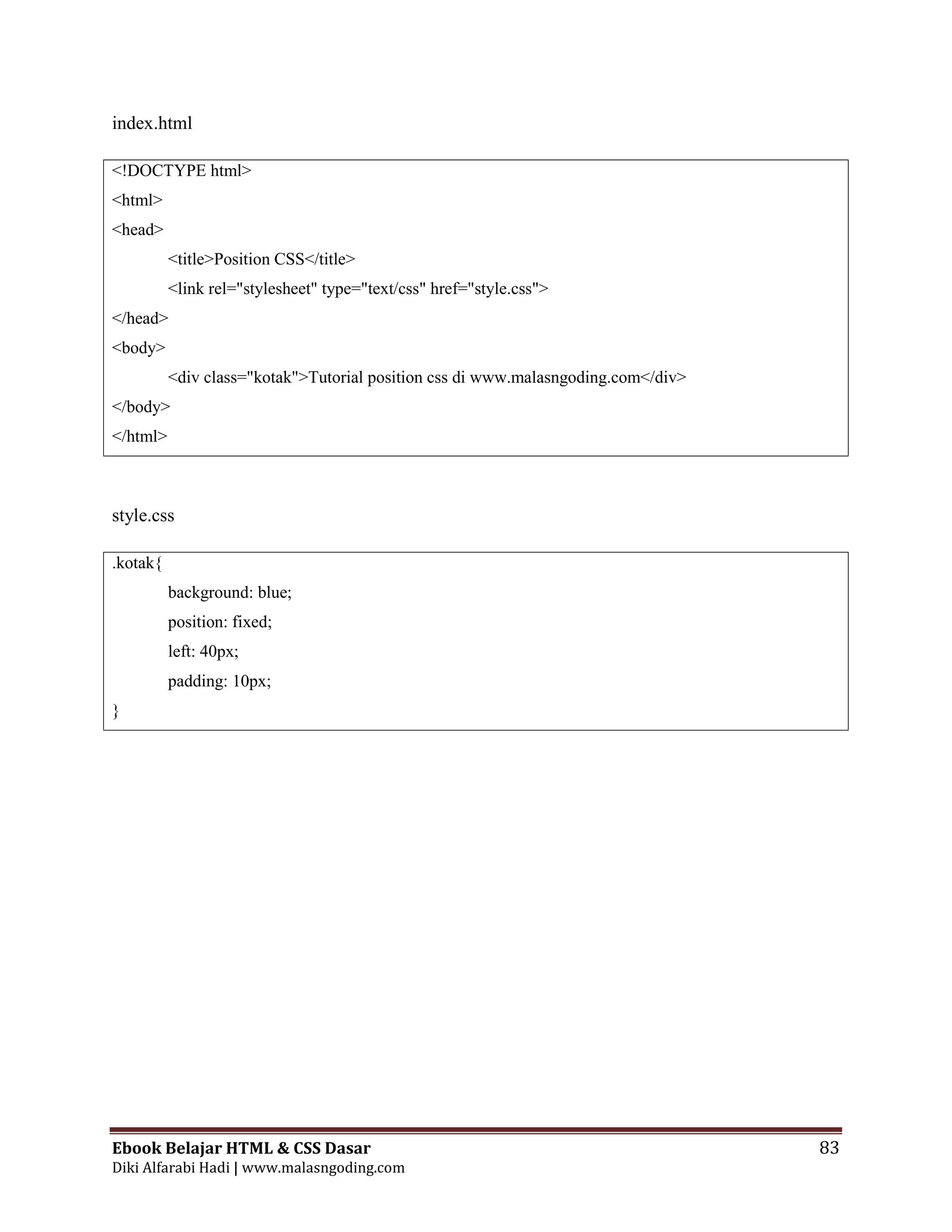 Ebook Belajar HTML & CSS Dasar 83
Diki Alfarabi Hadi | www.malasngoding.com
index.html
<!DOCTYPE html>
<html>
<head>
<title>Position CSS</title>
<link rel="stylesheet" type="text/css" href="style.css">
</head>
<body>
<div class="kotak">Tutorial position css di www.malasngoding.com</div>
</body>
</html>
style.css
.kotak{
background: blue;
position: fixed;
left: 40px;
padding: 10px;
}
 
