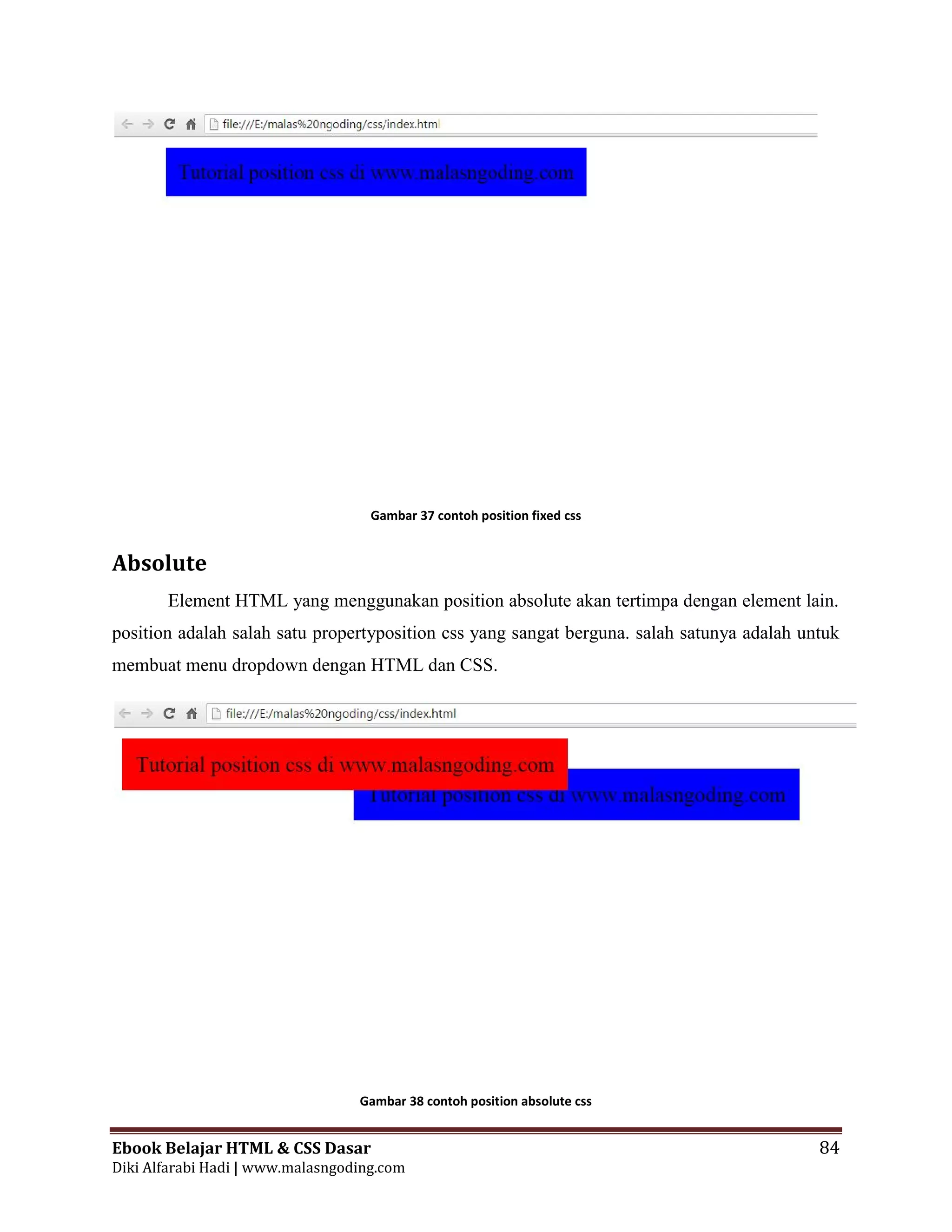 Ebook Belajar HTML & CSS Dasar 84
Diki Alfarabi Hadi | www.malasngoding.com
Gambar 37 contoh position fixed css
Absolute
Element HTML yang menggunakan position absolute akan tertimpa dengan element lain.
position adalah salah satu propertyposition css yang sangat berguna. salah satunya adalah untuk
membuat menu dropdown dengan HTML dan CSS.
Gambar 38 contoh position absolute css
Ebook Belajar HTML & CSS Dasar 84
Diki Alfarabi Hadi | www.malasngoding.com
Gambar 37 contoh position fixed css
Absolute
Element HTML yang menggunakan position absolute akan tertimpa dengan element lain.
position adalah salah satu propertyposition css yang sangat berguna. salah satunya adalah untuk
membuat menu dropdown dengan HTML dan CSS.
Gambar 38 contoh position absolute css
Ebook Belajar HTML & CSS Dasar 84
Diki Alfarabi Hadi | www.malasngoding.com
Gambar 37 contoh position fixed css
Absolute
Element HTML yang menggunakan position absolute akan tertimpa dengan element lain.
position adalah salah satu propertyposition css yang sangat berguna. salah satunya adalah untuk
membuat menu dropdown dengan HTML dan CSS.
Gambar 38 contoh position absolute css
 