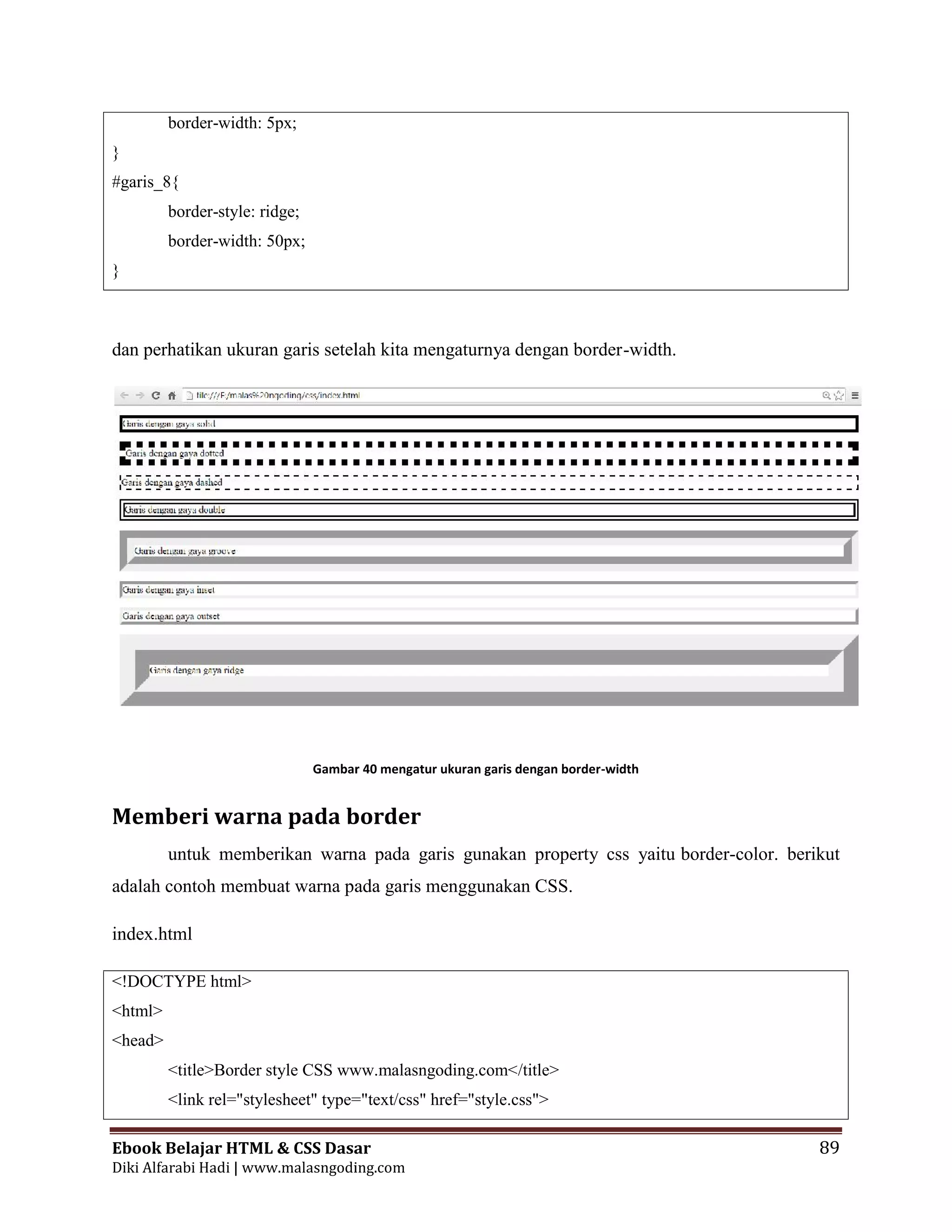 Ebook Belajar HTML & CSS Dasar 89
Diki Alfarabi Hadi | www.malasngoding.com
border-width: 5px;
}
#garis_8{
border-style: ridge;
border-width: 50px;
}
dan perhatikan ukuran garis setelah kita mengaturnya dengan border-width.
Gambar 40 mengatur ukuran garis dengan border-width
Memberi warna pada border
untuk memberikan warna pada garis gunakan property css yaitu border-color. berikut
adalah contoh membuat warna pada garis menggunakan CSS.
index.html
<!DOCTYPE html>
<html>
<head>
<title>Border style CSS www.malasngoding.com</title>
<link rel="stylesheet" type="text/css" href="style.css">
Ebook Belajar HTML & CSS Dasar 89
Diki Alfarabi Hadi | www.malasngoding.com
border-width: 5px;
}
#garis_8{
border-style: ridge;
border-width: 50px;
}
dan perhatikan ukuran garis setelah kita mengaturnya dengan border-width.
Gambar 40 mengatur ukuran garis dengan border-width
Memberi warna pada border
untuk memberikan warna pada garis gunakan property css yaitu border-color. berikut
adalah contoh membuat warna pada garis menggunakan CSS.
index.html
<!DOCTYPE html>
<html>
<head>
<title>Border style CSS www.malasngoding.com</title>
<link rel="stylesheet" type="text/css" href="style.css">
Ebook Belajar HTML & CSS Dasar 89
Diki Alfarabi Hadi | www.malasngoding.com
border-width: 5px;
}
#garis_8{
border-style: ridge;
border-width: 50px;
}
dan perhatikan ukuran garis setelah kita mengaturnya dengan border-width.
Gambar 40 mengatur ukuran garis dengan border-width
Memberi warna pada border
untuk memberikan warna pada garis gunakan property css yaitu border-color. berikut
adalah contoh membuat warna pada garis menggunakan CSS.
index.html
<!DOCTYPE html>
<html>
<head>
<title>Border style CSS www.malasngoding.com</title>
<link rel="stylesheet" type="text/css" href="style.css">
 