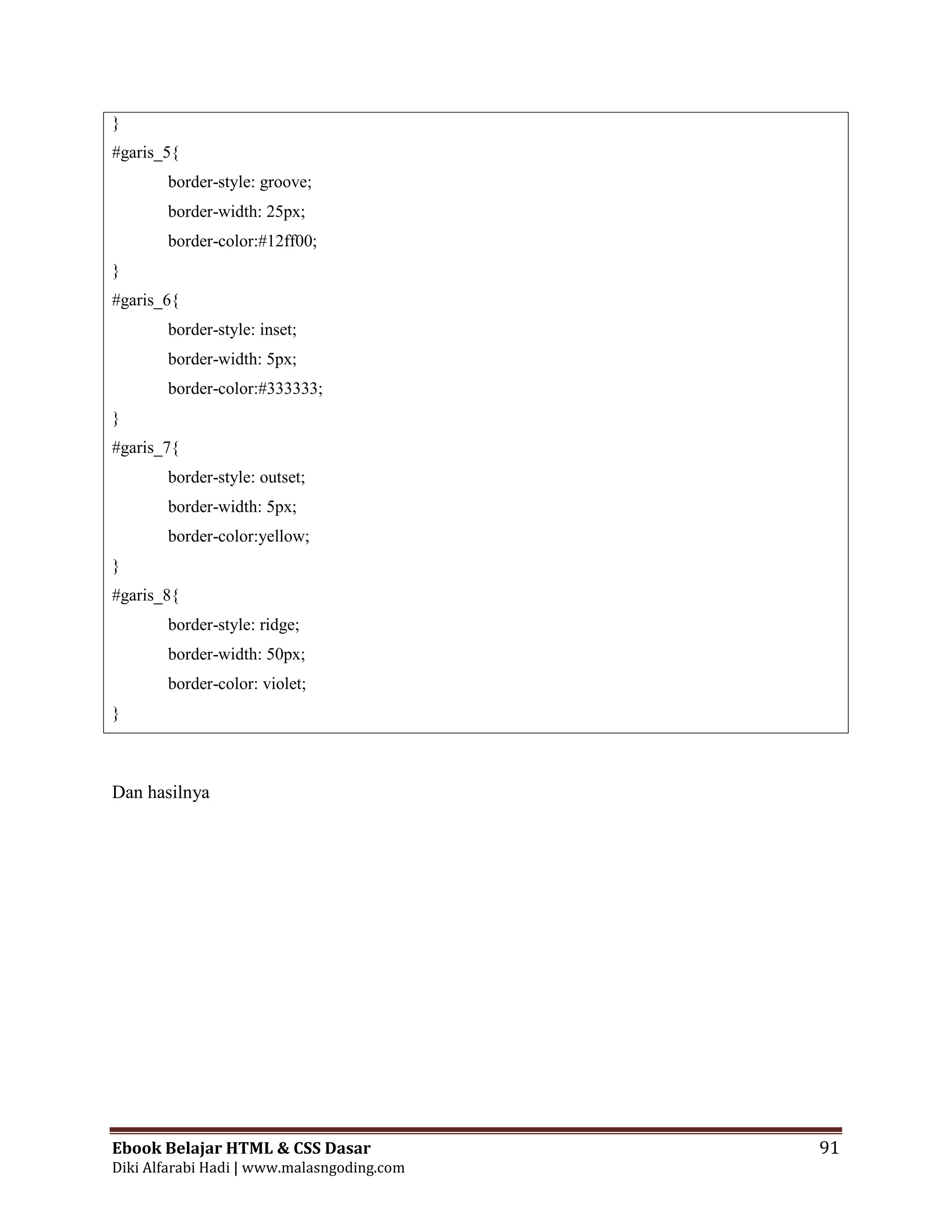 Ebook Belajar HTML & CSS Dasar 91
Diki Alfarabi Hadi | www.malasngoding.com
}
#garis_5{
border-style: groove;
border-width: 25px;
border-color:#12ff00;
}
#garis_6{
border-style: inset;
border-width: 5px;
border-color:#333333;
}
#garis_7{
border-style: outset;
border-width: 5px;
border-color:yellow;
}
#garis_8{
border-style: ridge;
border-width: 50px;
border-color: violet;
}
Dan hasilnya
 