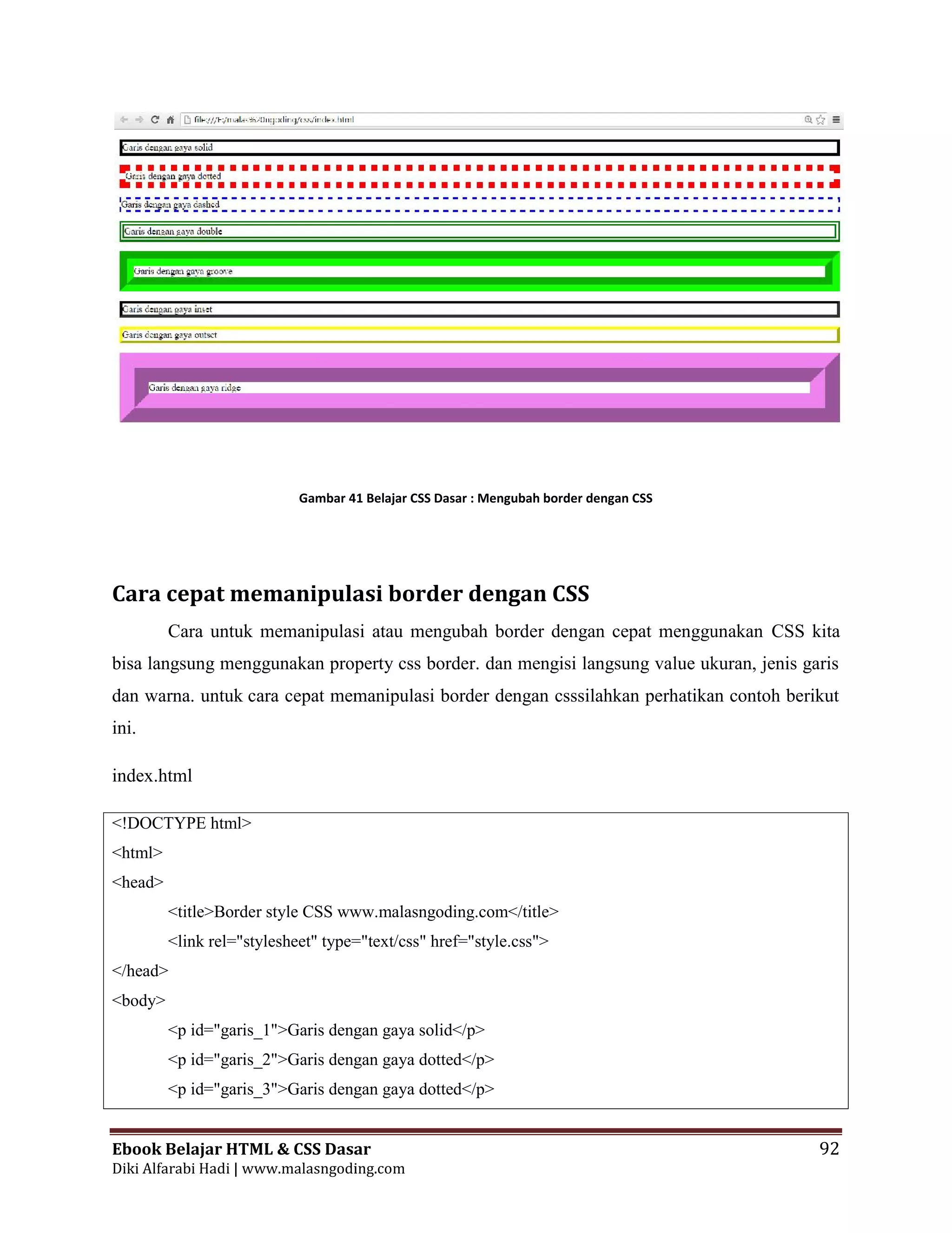 Ebook Belajar HTML & CSS Dasar 92
Diki Alfarabi Hadi | www.malasngoding.com
Gambar 41 Belajar CSS Dasar : Mengubah border dengan CSS
Cara cepat memanipulasi border dengan CSS
Cara untuk memanipulasi atau mengubah border dengan cepat menggunakan CSS kita
bisa langsung menggunakan property css border. dan mengisi langsung value ukuran, jenis garis
dan warna. untuk cara cepat memanipulasi border dengan csssilahkan perhatikan contoh berikut
ini.
index.html
<!DOCTYPE html>
<html>
<head>
<title>Border style CSS www.malasngoding.com</title>
<link rel="stylesheet" type="text/css" href="style.css">
</head>
<body>
<p id="garis_1">Garis dengan gaya solid</p>
<p id="garis_2">Garis dengan gaya dotted</p>
<p id="garis_3">Garis dengan gaya dotted</p>
Ebook Belajar HTML & CSS Dasar 92
Diki Alfarabi Hadi | www.malasngoding.com
Gambar 41 Belajar CSS Dasar : Mengubah border dengan CSS
Cara cepat memanipulasi border dengan CSS
Cara untuk memanipulasi atau mengubah border dengan cepat menggunakan CSS kita
bisa langsung menggunakan property css border. dan mengisi langsung value ukuran, jenis garis
dan warna. untuk cara cepat memanipulasi border dengan csssilahkan perhatikan contoh berikut
ini.
index.html
<!DOCTYPE html>
<html>
<head>
<title>Border style CSS www.malasngoding.com</title>
<link rel="stylesheet" type="text/css" href="style.css">
</head>
<body>
<p id="garis_1">Garis dengan gaya solid</p>
<p id="garis_2">Garis dengan gaya dotted</p>
<p id="garis_3">Garis dengan gaya dotted</p>
Ebook Belajar HTML & CSS Dasar 92
Diki Alfarabi Hadi | www.malasngoding.com
Gambar 41 Belajar CSS Dasar : Mengubah border dengan CSS
Cara cepat memanipulasi border dengan CSS
Cara untuk memanipulasi atau mengubah border dengan cepat menggunakan CSS kita
bisa langsung menggunakan property css border. dan mengisi langsung value ukuran, jenis garis
dan warna. untuk cara cepat memanipulasi border dengan csssilahkan perhatikan contoh berikut
ini.
index.html
<!DOCTYPE html>
<html>
<head>
<title>Border style CSS www.malasngoding.com</title>
<link rel="stylesheet" type="text/css" href="style.css">
</head>
<body>
<p id="garis_1">Garis dengan gaya solid</p>
<p id="garis_2">Garis dengan gaya dotted</p>
<p id="garis_3">Garis dengan gaya dotted</p>
 