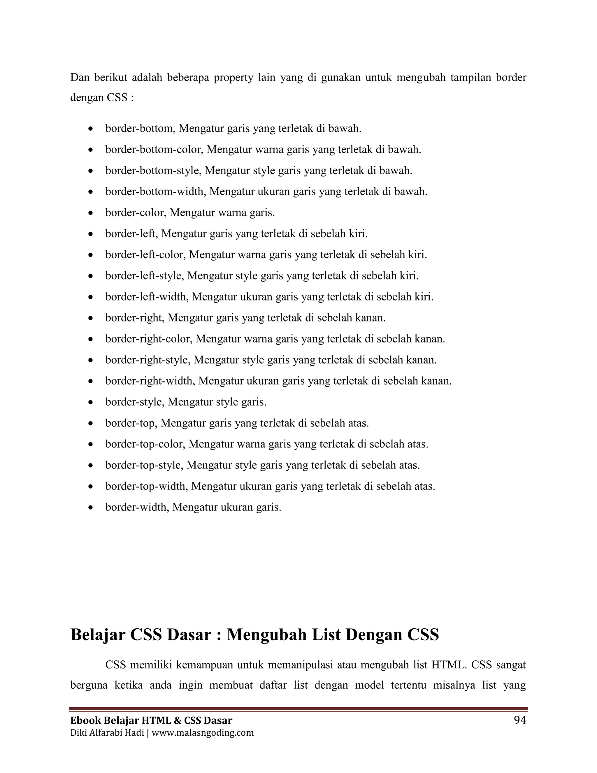 Ebook Belajar HTML & CSS Dasar 94
Diki Alfarabi Hadi | www.malasngoding.com
Dan berikut adalah beberapa property lain yang di gunakan untuk mengubah tampilan border
dengan CSS :
 border-bottom, Mengatur garis yang terletak di bawah.
 border-bottom-color, Mengatur warna garis yang terletak di bawah.
 border-bottom-style, Mengatur style garis yang terletak di bawah.
 border-bottom-width, Mengatur ukuran garis yang terletak di bawah.
 border-color, Mengatur warna garis.
 border-left, Mengatur garis yang terletak di sebelah kiri.
 border-left-color, Mengatur warna garis yang terletak di sebelah kiri.
 border-left-style, Mengatur style garis yang terletak di sebelah kiri.
 border-left-width, Mengatur ukuran garis yang terletak di sebelah kiri.
 border-right, Mengatur garis yang terletak di sebelah kanan.
 border-right-color, Mengatur warna garis yang terletak di sebelah kanan.
 border-right-style, Mengatur style garis yang terletak di sebelah kanan.
 border-right-width, Mengatur ukuran garis yang terletak di sebelah kanan.
 border-style, Mengatur style garis.
 border-top, Mengatur garis yang terletak di sebelah atas.
 border-top-color, Mengatur warna garis yang terletak di sebelah atas.
 border-top-style, Mengatur style garis yang terletak di sebelah atas.
 border-top-width, Mengatur ukuran garis yang terletak di sebelah atas.
 border-width, Mengatur ukuran garis.
Belajar CSS Dasar : Mengubah List Dengan CSS
CSS memiliki kemampuan untuk memanipulasi atau mengubah list HTML. CSS sangat
berguna ketika anda ingin membuat daftar list dengan model tertentu misalnya list yang
 