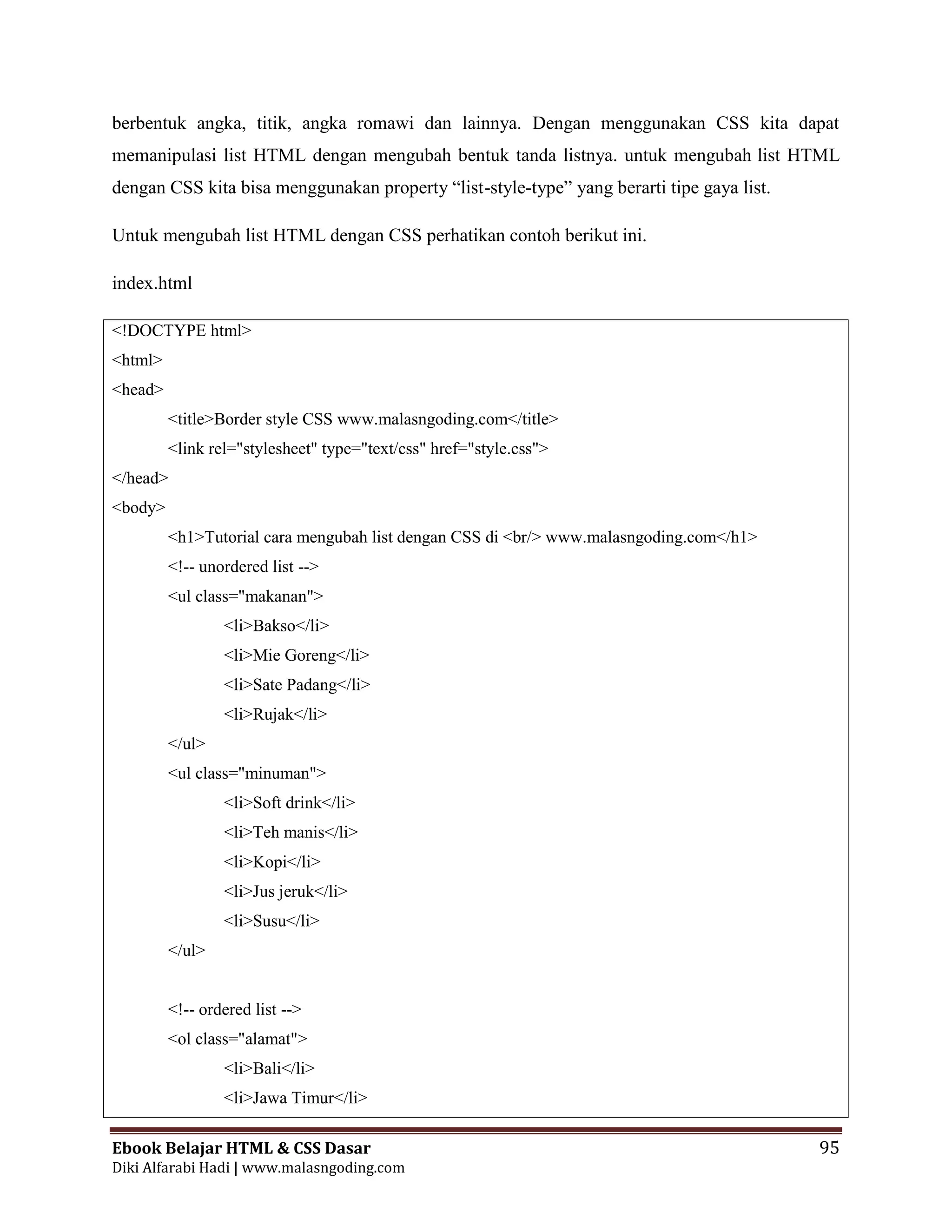 Ebook Belajar HTML & CSS Dasar 95
Diki Alfarabi Hadi | www.malasngoding.com
berbentuk angka, titik, angka romawi dan lainnya. Dengan menggunakan CSS kita dapat
memanipulasi list HTML dengan mengubah bentuk tanda listnya. untuk mengubah list HTML
dengan CSS kita bisa menggunakan property “list-style-type” yang berarti tipe gaya list.
Untuk mengubah list HTML dengan CSS perhatikan contoh berikut ini.
index.html
<!DOCTYPE html>
<html>
<head>
<title>Border style CSS www.malasngoding.com</title>
<link rel="stylesheet" type="text/css" href="style.css">
</head>
<body>
<h1>Tutorial cara mengubah list dengan CSS di <br/> www.malasngoding.com</h1>
<!-- unordered list -->
<ul class="makanan">
<li>Bakso</li>
<li>Mie Goreng</li>
<li>Sate Padang</li>
<li>Rujak</li>
</ul>
<ul class="minuman">
<li>Soft drink</li>
<li>Teh manis</li>
<li>Kopi</li>
<li>Jus jeruk</li>
<li>Susu</li>
</ul>
<!-- ordered list -->
<ol class="alamat">
<li>Bali</li>
<li>Jawa Timur</li>
 