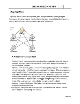 JARINGAN KOMPUTER Rudi
4.Topologi Mesh
Topologi Mesh - Mesh merupakan jenis pengaturan tata letak jaringan
komputer di mana masing-masing komputer dan perangkat di jaringannya
saling berhubungan satu sama lainnya secara langsung.
A. Kelebihan Topologi Mesh
Topologi mesh merupakan jaringan kuat karena ketika satu link dalam
topologi jaringan mesh menjadi tidak stabil tidak akan menyebabkan
seluruh sistem terhenti.
Memiliki sifat Robust, yaitu seandainya terdapat gangguan pada koneksi
sebuah komputer, misal komputer A dengan komputer B karena rusaknya
kabel koneksi (links) antara komputer B dan A, maka gangguan tersebut
tidak akan memengaruhi koneksi komputer A dengan komputer lain.
Adanya link khusus yang digunakan untuk menjamin setiap sambungan
mampu membawa beban data, sehingga menghilangkan masalah lalu
lintas data secara umum ketika beberapa perangkat berbagi.
Jika ada ekspansi jaringan, tidak akan menyebabkan gangguan pada
pengguna jaringan lainnya.
Topologi ini menjamin kerahasiaan dan keamanan data, karena setiap
pesan berjalan sepanjang link khusus.
Page | 13
 