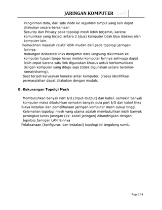 JARINGAN KOMPUTER Rudi
Pengiriman data, dari satu node ke sejumlah simpul yang lain dapat
dilakukan secara bersamaan
Security dan Privacy pada topologi mesh lebih terjamin, karena
komunikasi yang terjadi antara 2 (dua) komputer tidak bisa diakses oleh
komputer lain.
Pemecahan masalah relatif lebih mudah dari pada topologi jaringan
lainnya.
Hubungan dedicated links menjamin data langsung dikirimkan ke
komputer tujuan tanpa harus melalui komputer lainnya sehingga dapat
lebih cepat karena satu link digunakan khusus untuk berkomunikasi
dengan komputer yang dituju saja (tidak digunakan secara beramai-
ramai/sharing).
Saat terjadi kerusakan koneksi antar komputer, proses identifikasi
permasalahan dapat dilakukan dengan mudah.
B. Kekurangan Topolgi Mesh
Membutuhkan banyak Port I/O (Input-Output) dan kabel. semakin banyak
komputer maka dibutuhkan semakin banyak pula port I/O dan kabel links
Biaya instalasi dan pemeliharaan jaringan komputer mesh cukup tinggi.
Kelemahan topologi mesh yang utama adalah membutuhkan lebih banyak
perangkat keras jaringan (ex: kabel jaringan) dibandingkan dengan
topologi Jaringan LAN lainnya
Pelaksanaan (konfigurasi dan instalasi) topologi ini tergolong rumit.
Page | 14
 