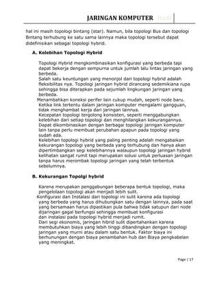 JARINGAN KOMPUTER Rudi
hal ini masih topologi bintang (star). Namun, bila topologi Bus dan topologi
Bintang terhubung ke satu sama lainnya maka topologi tersebut dapat
didefinisikan sebagai topologi hybrid.
A. Kelebihan Topologi Hybrid
Topologi Hybrid mengkombinasikan konfigurasi yang berbeda tapi
dapat bekerja dengan sempurna untuk jumlah lalu lintas jaringan yang
berbeda.
Salah satu keuntungan yang menonjol dari topologi hybrid adalah
fleksibilitas nya. Topologi jaringan hybrid dirancang sedemikiana rupa
sehingga bisa diterapkan pada sejumlah lingkungan jaringan yang
berbeda.
Menambahkan koneksi perifer lain cukup mudah, seperti node baru.
Ketika link tertentu dalam jaringan komputer mengalami gangguan,
tidak menghambat kerja dari jaringan lainnya.
Kecepatan topologi tergolong konsisten, seperti menggabungkan
kelebihan dari setiap topologi dan menghilangkan kekurangannya.
Dapat dikombinasikan dengan berbagai topologi jaringan komputer
lain tanpa perlu membuat perubahan apapun pada topologi yang
sudah ada.
Kelebihan topologi hybrid yang paling penting adalah mengabaikan
kekurangan topologi yang berbeda yang terhubung dan hanya akan
dipertimbangkan segi kelebihannya walaupun topologi jaringan hybrid
kelihatan sangat rumit tapi merupakan solusi untuk perluasan jaringan
tanpa harus merombak topologi jaringan yang telah terbentuk
sebelumnya.
B. Kekurangan Topolgi hybrid
Karena merupakan penggabungan beberapa bentuk topologi, maka
pengelolaan topologi akan menjadi lebih sulit.
Konfigurasi dan Instalasi dari topologi ini sulit karena ada topologi
yang berbeda yang harus dihubungkan satu dengan lainnya, pada saat
yang bersamaan harus dipastikan pula bahwa tidak satupun dari node
dijaringan gagal berfungsi sehingga membuat konfigurasi
dan instalasi pada topologi hybrid menjadi rumit.
Dari segi ekonomis, jaringan hibrid sulit dipertahankan karena
membutuhkan biaya yang lebih tinggi dibandingkan dengan topologi
jaringan yang murni atau dalam satu bentuk. Faktor biaya ini
berhunungan dengan biaya penambahan hub dan Biaya pengkabelan
yang meningkat.
Page | 17
 