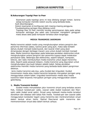 JARINGAN KOMPUTER Rudi
B.Kekurangan Topolgi Peer to Peer
Keamanan pada topologi jenis ini bisa dibilang sangat rentan. karena
setiap komputer memiliki sistem scurity yang berbeda-beda.
Sulit dikembangkan.
Sistem keamanan di konfigurasi oleh masing-masing pengguna.
Troubleshooting jaringan bisa dibilang rumit.
Topologi Peer to Peer memiliki konsep penyimpanan data pada setiap
komputer sehingga jika salah satu komputer mengalami gangguan
maka akses data pada komputer tersebut akan terganggu
MEDIA TRANSMISI JARINGAN
Media transmisi adalah media yang menghubungkan antara pengirim dan
penerima informasi (data), karena jarak yang jauh, maka data terlebih
dahulu diubah menjadi kode/isyarat, dan isyarat inilah yang akan
dimanipulasi dengan berbagai macam cara untuk diubah kembali menjadi
data. Media transmisi digunakan pada beberapa peralatan elektronika untuk
menghubungkan antara pengirim dan penerima supaya dapat melakukan
pertukaran data. Beberapa alat elektronika, seperti telepon, komputer,
televisi, dan radio membutuhkan media transmisi untuk dapat menerima
data. Seperti pada pesawat telepon, media transmisi yang digunakan untuk
menghubungkan dua buah telepon adalah kabel. Setiap peralatan
elektronika memiliki media transmisi yang berbeda-beda dalam pengiriman
datanya.
Jenis media transmisi ada dua, yaitu Guided dan Unguided. Guided
transmission media atau media transmisi terpandu merupakan jaringan yang
menggunakan sistem kabel. Unguided transmission media atau media
transmisi tidak terpandu merupakan jaringan yang menggunakan sistem
gelombang.
1. Media Transmisi Guided
Guided media menyediakan jalur transmisi sinyal yang terbatas secara
fisik, meliputi twisted-pair cable, coaxial cable (kabel koaksial) dan fiber-
optic cable (kabel serat optik). Sinyal yang melewati media-media tersebut
diarahkan dan dibatasi oleh batas fisik media. Twisted-pair dan coaxial cable
menggunakan konduktor logam yang menerima dan mentransmisikan sinyal
dalam bentuk aliran listrik. Optical fiber/serat optik menerima dan
mentransmisikan sinyal data dalam bentuk cahaya.
Page | 20
 