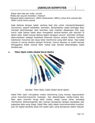 JARINGAN KOMPUTER Rudi
Biaya rata-rata per node: murah
Media dan ukuran konektor: medium
Panjang kabel maksimum: 200m (disarankan 180m) untuk thin-coaxial dan
500m untuk thick-coaxial
Saat bekerja dengan kabel, penting bagi kita untuk mempertimbangkan
ukurannya; seperti ketebalan, diameter, pertambahan kabel sehingga akan
menjadi pertimbangan atas kesulitan saat instalasi dilapangan. Kita juga
harus ingat bahwa kabel akan mengalami tarikan-tarikan dan tekukan di
dalam pipa. Kabel coaxial datang dalam beragam ukuran. Diameter terbesar
diperuntukkan sebagai backbone Ethernet karena secara historis memiliki
ketahanan transmisi dan daya tolak interferensi yang lebih besar. Tipe kabel
coaxial ini sering disebut dengan thicknet, namun dewasa ini sudah banyak
ditinggalkan. Kabel coaxial lebih mahal saat diinstal dibandingkan kabel
twisted-pair.
c. Fiber-Optic Cable (Kabel Serat Optik)
Gambar Fiber-Optic Cable (Kabel Serat Optik)
Kabel fiber optic merupakan media networking yang mampu digunanakan
untuk transmisi-transmisi modulasi. Jika dibandingkan media-media lain,
fiber optic memiliki harga lebih mahal, tetapi cukup tahan terhadap
interferensi elektromagnetis dan mampu beroperasi dengan kecepatan dan
kapasitas data yang tinggi. Kabel fiber optic dapat mentransmisikan puluhan
juta bit digital perdetik pada link kabel optic yang beroperasi dalam sebuah
Page | 24
 
