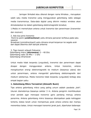 JARINGAN KOMPUTER Rudi
Jaringan Nirkabel atau dikenal dengan nama Wireless , merupakan
salah satu media transmisi yang menggunakan gelombang radio sebagai
media transmisinya. Data-data digital yang dikirim melalui wireless akan
dimodulasikan ke dalam gelombang elektromagnetik tersebut.
1.Media ini memerlukan antena untuk transmisi dan penerimaan (transmiter
dan receiver)
2. Ada dua jenis transmisi
Point-to-point (unidirectional) yaitu dimana pancaran terfokus pada satu
sasaran
Broadcast (omnidirectioanl) yaitu dimana sinyal terpancar ke segala arah
dan dapat diterima oleh banyak antenna
3. Tiga macam wilayah frekuensi
Gelombang mikro (microwave) 2 – 40 Ghz
Gelombang radio 30 Mhz – 1 Ghz
Gelombang inframerah
Untuk media tidak terpandu (unguided), transmisi dan penerimaan dapat
dicapai dengan menggunakan antena. Untuk transmisi, antena
mengeluarkan energi elektromagnetik ke medium (biasanya udara) dan
untuk penerimaan, antena mengambil gelombang elektomagnetik dari
medium sekitarnya. Media transmisi tidak terpandu (unguided) terbagi atas
empat bagian yaitu:
1. Gelombang Mikro Terrestrial (Atmosfir Bumi)
Tipe antena gelombang mikro yang paling umum adalah parabola „dish‟.
Ukuran diameternya biasanya sekitar 3 m. Antena pengirim memfokuskan
sinar pendek agar mencapai transmisi garis pandang menuju antena
penerima. Antena gelombang mikro biasanya ditempatkan pada ketinggian
tertentu diatas tanah untuk memperluas jarak antara antena dan mampu
menembus batas. Untuk mencapai transmisi jarak jauh, diperlukan beberapa
Page | 26
 
