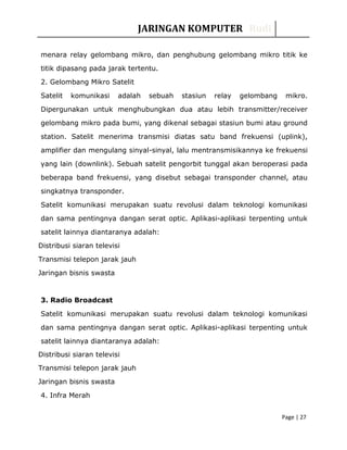 JARINGAN KOMPUTER Rudi
menara relay gelombang mikro, dan penghubung gelombang mikro titik ke
titik dipasang pada jarak tertentu.
2. Gelombang Mikro Satelit
Satelit komunikasi adalah sebuah stasiun relay gelombang mikro.
Dipergunakan untuk menghubungkan dua atau lebih transmitter/receiver
gelombang mikro pada bumi, yang dikenal sebagai stasiun bumi atau ground
station. Satelit menerima transmisi diatas satu band frekuensi (uplink),
amplifier dan mengulang sinyal-sinyal, lalu mentransmisikannya ke frekuensi
yang lain (downlink). Sebuah satelit pengorbit tunggal akan beroperasi pada
beberapa band frekuensi, yang disebut sebagai transponder channel, atau
singkatnya transponder.
Satelit komunikasi merupakan suatu revolusi dalam teknologi komunikasi
dan sama pentingnya dangan serat optic. Aplikasi-aplikasi terpenting untuk
satelit lainnya diantaranya adalah:
Distribusi siaran televisi
Transmisi telepon jarak jauh
Jaringan bisnis swasta
3. Radio Broadcast
Satelit komunikasi merupakan suatu revolusi dalam teknologi komunikasi
dan sama pentingnya dangan serat optic. Aplikasi-aplikasi terpenting untuk
satelit lainnya diantaranya adalah:
Distribusi siaran televisi
Transmisi telepon jarak jauh
Jaringan bisnis swasta
4. Infra Merah
Page | 27
 