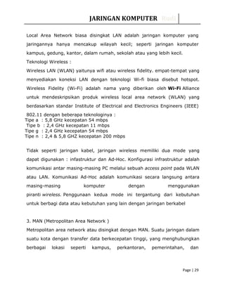 JARINGAN KOMPUTER Rudi
Local Area Network biasa disingkat LAN adalah jaringan komputer yang
jaringannya hanya mencakup wilayah kecil; seperti jaringan komputer
kampus, gedung, kantor, dalam rumah, sekolah atau yang lebih kecil.
Teknologi Wireless :
Wireless LAN (WLAN) yaitunya wifi atau wireless fidelity. empat-tempat yang
menyediakan koneksi LAN dengan teknologi Wi-fi biasa disebut hotspot.
Wireless Fidelity (Wi-Fi) adalah nama yang diberikan oleh Wi-Fi Alliance
untuk mendeskripsikan produk wireless local area network (WLAN) yang
berdasarkan standar Institute of Electrical and Electronics Engineers (IEEE)
802.11 dengan beberapa teknologinya :
Tipe a : 5,8 GHz kecepatan 54 mbps
Tipe b : 2,4 GHz kecepatan 11 mbps
Tipe g : 2,4 GHz kecepatan 54 mbps
Tipe n : 2,4 & 5,8 GHZ kecepatan 200 mbps
Tidak seperti jaringan kabel, jaringan wireless memiliki dua mode yang
dapat digunakan : infastruktur dan Ad-Hoc. Konfigurasi infrastruktur adalah
komunikasi antar masing-masing PC melalui sebuah access point pada WLAN
atau LAN. Komunikasi Ad-Hoc adalah komunikasi secara langsung antara
masing-masing komputer dengan menggunakan
piranti wireless. Penggunaan kedua mode ini tergantung dari kebutuhan
untuk berbagi data atau kebutuhan yang lain dengan jaringan berkabel
3. MAN (Metropolitan Area Network )
Metropolitan area network atau disingkat dengan MAN. Suatu jaringan dalam
suatu kota dengan transfer data berkecepatan tinggi, yang menghubungkan
berbagai lokasi seperti kampus, perkantoran, pemerintahan, dan
Page | 29
 
