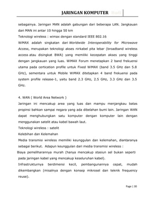 JARINGAN KOMPUTER Rudi
sebagainya. Jaringan MAN adalah gabungan dari beberapa LAN. Jangkauan
dari MAN ini antar 10 hingga 50 km
Teknologi wireless : wimax dengan standard IEEE 802.16
WiMAX adalah singkatan dari Worldwide Interoperability for Microwave
Access, merupakan teknologi akses nirkabel pita lebar (broadband wireless
access atau disingkat BWA) yang memiliki kecepatan akses yang tinggi
dengan jangkauan yang luas. WiMAX Forum menetapkan 2 band frekuensi
utama pada certication profile untuk Fixed WiMAX (band 3.5 GHz dan 5.8
GHz), sementara untuk Mobile WiMAX ditetapkan 4 band frekuensi pada
system profile release-1, yaitu band 2.3 GHz, 2.5 GHz, 3.3 GHz dan 3.5
GHz.
4. WAN ( World Area Network )
Jaringan ini mencakup area yang luas dan mampu menjangkau batas
propinsi bahkan sampai negara yang ada dibelahan bumi lain. Jaringan WAN
dapat menghubungkan satu komputer dengan komputer lain dengan
menggunakan satelit atau kabel bawah laut.
Teknologi wireless : satelit
Kelebihan dan Kelemahan
Media transmisi wireless memiliki keunggulan dan kelemahan, diantaranya
sebagai berikut. Adapun keunggulan dari media transmisi wireless :
Biaya pemeliharannya murah (hanya mencakup stasiun sel bukan seperti
pada jaringan kabel yang mencakup keseluruhan kabel).
Infrastrukturnya berdimensi kecil, pembangunannya cepat, mudah
dikembangkan (misalnya dengan konsep mikrosel dan teknik frequency
reuse).
Page | 30
 