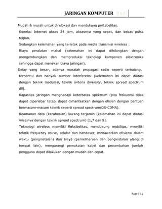 JARINGAN KOMPUTER Rudi
Mudah & murah untuk direlokasi dan mendukung portabelitas.
Koneksi Internet akses 24 jam, aksesnya yang cepat, dan bebas pulsa
telpon.
Sedangkan kelemahan yang terletak pada media transmisi wireless :
Biaya peralatan mahal (kelemahan ini dapat dihilangkan dengan
mengembangkan dan memproduksi teknologi komponen elektronika
sehingga dapat menekan biaya jaringan).
Delay yang besar, adanya masalah propagasi radio seperti terhalang,
terpantul dan banyak sumber interferensi (kelemahan ini dapat diatasi
dengan teknik modulasi, teknik antena diversity, teknik spread spectrum
dll).
Kapasitas jaringan menghadapi keterbatas spektrum (pita frekuensi tidak
dapat diperlebar tetapi dapat dimanfaatkan dengan efisien dengan bantuan
bermacam-macam teknik seperti spread spectrum/DS-CDMA).
Keamanan data (kerahasian) kurang terjamin (kelemahan ini dapat diatasi
misalnya dengan teknik spread spectrum) [1,7 dan 9].
Teknologi wireless memiliki fleksibelitas, mendukung mobilitas, memiliki
teknik frequency reuse, selular dan handover, menawarkan efisiensi dalam
waktu (penginstalan) dan biaya (pemeliharaan dan penginstalan ulang di
tempat lain), mengurangi pemakaian kabel dan penambahan jumlah
pengguna dapat dilakukan dengan mudah dan cepat.
Page | 31
 