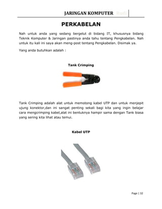 JARINGAN KOMPUTER Rudi
PERKABELAN
Nah untuk anda yang sedang bergelut di bidang IT, khususnya bidang
Teknik Komputer & Jaringan pastinya anda tahu tentang Pengkabelan. Nah
untuk itu kali ini saya akan meng-post tentang Pengkabelan. Disimak ya.
Yang anda butuhkan adalah :
Tank Crimping
Tank Crimping adalah alat untuk memotong kabel UTP dan untuk menjepit
ujung konektor,dan ini sangat penting sekali bagi kita yang ingin belajar
cara mengcrimping kabel,alat ini bentuknya hampir sama dengan Tank biasa
yang sering kita lihat atau temui.
Kabel UTP
Page | 32
 