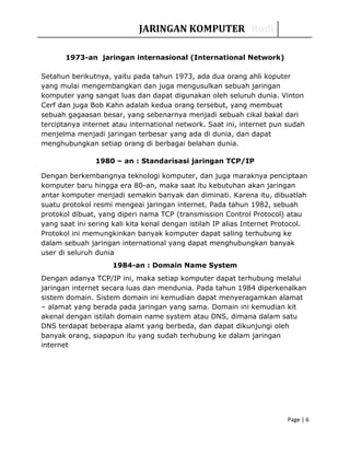 JARINGAN KOMPUTER Rudi
1973-an jaringan internasional (International Network)
Setahun berikutnya, yaitu pada tahun 1973, ada dua orang ahli koputer
yang mulai mengembangkan dan juga mengusulkan sebuah jaringan
komputer yang sangat luas dan dapat digunakan oleh seluruh dunia. Vinton
Cerf dan juga Bob Kahn adalah kedua orang tersebut, yang membuat
sebuah gagaasan besar, yang sebenarnya menjadi sebuah cikal bakal dari
terciptanya internet atau international network. Saat ini, internet pun sudah
menjelma menjadi jaringan terbesar yang ada di dunia, dan dapat
menghubungkan setiap orang di berbagai belahan dunia.
1980 – an : Standarisasi jaringan TCP/IP
Dengan berkembangnya teknologi komputer, dan juga maraknya penciptaan
komputer baru hingga era 80-an, maka saat itu kebutuhan akan jaringan
antar komputer menjadi semakin banyak dan diminati. Karena itu, dibuatlah
suatu protokol resmi mengeai jaringan internet. Pada tahun 1982, sebuah
protokol dibuat, yang diperi nama TCP (transmission Control Protocol) atau
yang saat ini sering kali kita kenal dengan istilah IP alias Internet Protocol.
Protokol ini memungkinkan banyak komputer dapat saling terhubung ke
dalam sebuah jaringan international yang dapat menghubungkan banyak
user di seluruh dunia
1984-an : Domain Name System
Dengan adanya TCP/IP ini, maka setiap komputer dapat terhubung melalui
jaringan internet secara luas dan mendunia. Pada tahun 1984 diperkenalkan
sistem domain. Sistem domain ini kemudian dapat menyeragamkan alamat
– alamat yang berada pada jaringan yang sama. Domain ini kemudian kit
akenal dengan istilah domain name system atau DNS, dimana dalam satu
DNS terdapat beberapa alamt yang berbeda, dan dapat dikunjungi oleh
banyak orang, siapapun itu yang sudah terhubung ke dalam jaringan
internet
Page | 6
 