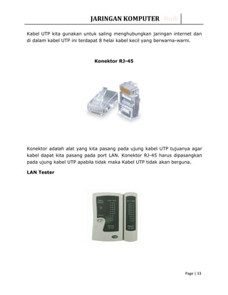 JARINGAN KOMPUTER Rudi
Kabel UTP kita gunakan untuk saling menghubungkan jaringan internet dan
di dalam kabel UTP ini terdapat 8 helai kabel kecil yang berwarna-warni.
Konektor RJ-45
Konektor adalah alat yang kita pasang pada ujung kabel UTP tujuanya agar
kabel dapat kita pasang pada port LAN. Konektor RJ-45 harus dipasangkan
pada ujung kabel UTP apabila tidak maka Kabel UTP tidak akan berguna.
LAN Tester
Page | 33
 
