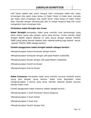 JARINGAN KOMPUTER Rudi
LAN Tester adalah alat untuk menguji hasil crimpingan kabel kita, kalau
krimpingan kita salah maka lampu di Cable Tester ini tidak akan menyala
dan kalau hasil crimpingan kita sudah benar maka lampu di Cable Tester
akan menyala dengan otomatis,jadi alat ini sangat berguna bagi kita untuk
mengetahui hasil crimpingan kita.
Perbedaan kabel Straight dan Cross
Kabel Straight merupakan kabel yang memiliki cara pemasangan yang
sama antara ujung satu dengan ujung yang lainnya. Urutan standar kabel
straight adalah seperti dibawah ini yaitu sesuai dengan standar TIA/EIA
368B (yang paling banyak dipakai) atau kadang-kadang juga dipakai sesuai
standar TIA/EIA 368A sebagai berikut:
Contoh penggunaan kabel straight adalah sebagai berikut :
•Menghubungkan antara Komputer dengan Switch
•Menghubungkan Komputer dengan LAN pada Modem Cable/DSL
•Menghubungkan Router dengan LAN pada Modem Cable/DSL
•Menghubungkan Switch ke Router
•Menghubungkan Hub ke Router
Kabel Crossover merupakan kabel yang memiliki susunan berbeda antara
ujung satu dengan ujung lainnya. Kabel cross digunakan untuk
menghubungkan 2 device yang sama. Gambar dibawah adalah susunan
standar kabel cross.
Contoh penggunaan kabel crossover adalah sebagai berikut :
•Menghubungkan 2 buah Komputer secara langsung
•Menghubungkan 2 buah Switch
•Menghubungkan 2 buah Hub
•Menghubungkan Switch dengan Hub
Page | 34
 