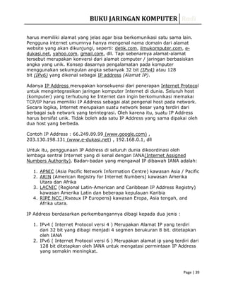 BUKU JARINGAN KOMPUTER RudiBUKU JARINGAN KOMPUTER Rudi
Page | 39Page | 39
harus memiliki alamat yang jelas agar bisa berkomunikasi satu sama lain.
Pengguna internet umumnya hanya mengenal nama domain dari alamat
website yang akan dikunjungi, seperti: detik.com, ilmukomputer.com, e-
dukasi.net, yahoo.com, gmail.com, dll. Tapi sebenarnya alamat-alamat
tersebut merupakan konversi dari alamat computer / jaringan berbasiskan
angka yang unik. Konsep dasarnya pengalamatan pada komputer
menggunakan sekumpulan angka sebanyak 32 bit (IPv4) atau 128
bit (IPv6) yang dikenal sebagai IP address (Alamat IP).
Adanya IP Address merupakan konsekuensi dari penerapan Internet Protocol
untuk mengintegrasikan jaringan komputer Internet di dunia. Seluruh host
(komputer) yang terhubung ke Internet dan ingin berkomunikasi memakai
TCP/IP harus memiliki IP Address sebagai alat pengenal host pada network.
Secara logika, Internet merupakan suatu network besar yang terdiri dari
berbagai sub network yang terintegrasi. Oleh karena itu, suatu IP Address
harus bersifat unik. Tidak boleh ada satu IP Address yang sama dipakai oleh
dua host yang berbeda.
Contoh IP Address : 66.249.89.99 (www.google.com) ,
203.130.198.131 (www.e-dukasi.net) , 192.168.0.1, dll
Untuk itu, penggunaan IP Address di seluruh dunia dikoordinasi oleh
lembaga sentral Internet yang di kenal dengan IANA(Internet Assigned
Numbers Authority). Badan-badan yang mengawal IP dibawah IANA adalah:
1. APNIC (Asia Pacific Network Information Centre) kawasan Asia / Pacific
2. ARIN (American Registry for Internet Numbers) kawasan Amerika
Utara dan Afrika
3. LACNIC (Regional Latin-American and Caribbean IP Address Registry)
kawasan Amerika Latin dan beberapa kepulauan Karibia
4. RIPE NCC (Rseaux IP Europens) kawasan Eropa, Asia tengah, and
Afrika utara.
IP Address berdasarkan perkembangannya dibagi kepada dua jenis :
1. IPv4 ( Internet Protocol versi 4 ) Merupakan Alamat IP yang terdiri
dari 32 bit yang dibagi menjadi 4 segmen berukuran 8 bit. ditetapkan
oleh IANA
2. IPv6 ( Internet Protocol versi 6 ) Merupakan alamat ip yang terdiri dari
128 bit ditetapkan oleh IANA untuk mengatasi permintaan IP Address
yang semakin meningkat.
 