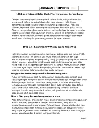 JARINGAN KOMPUTER Rudi
1988-an : Internet Relay Chat, Fitur yang mulai berkembang
Dengan banyakanya perkembangan di dalam dunia jaringan komputer,
termasuk di dalamnya adalah LAN, dan juga internet, hal ini juga
berkembang pesat sesuai dengan kebutuhan penggunanya. Pada era
1980an, tepatnya 1988, seorang berkebangsaan Finlandia, yaitu Jarkko
Oikaren mengembangkan suatu sistem chatting berbasi jaringan komputer
secara luas dengan menggunakan internet. Sistem ini dinamakan sebagai
internet relay chat (IRC) dimana pada penggunanya sebagai user dapat
melakukan chatting dengan menggunakan jaringan internet.
1990-an : Kelahiran WWW atau World Wide Web
Hal ini kemudian menjadi semakin luar biasa, ketika pada era tahun 1990,
seorang bernama Tim Berners Lee mulai mengembangkan dan juga
merancang suatu program penyunting dan juga program yang dapat melihat
isi dari internet, yang kita kenal hingga saat ini dengan nama www atau
world wide web. Pengembangan dari www ini sangat memungkinkan antar
komputer agar dapat melakukan penjelajahan dan memberikan akses bagi
sesama komputer dalam membentuk suatu jaringan.
Penggunaan www yang semakin berkembang pesat
Tidak berhenti sampai saat itu saja, namun perkembangan sejarah dari
sebuah jaringan komputer sudah menjadi lebih pesat lagi. Penggunaan www
dalam jaringan internet, membuat penggunaan komputer yang saling
terhubung antar jaringan menjadi lebih dari 1 juta komputer pada tahun
1992. Dua tahun kemudian, alamat website yang terdaftar di dalam
berbagai domain yang tersedia di dalam jaringan internet sudah berada
pada angka lebih dari 3000 situs.
Fitur – fitur yang berkembang pada era www
Pada tahun ini pula, anda sudah mulai bisa berbelanja dengan menggunakan
alamat website, yang dikenal dengan istilah e-retail, yang saat ini
berkembang menjadi e-commerce. Tahun ini pula, Yhoo mulai berdiri, dan
muncullah penggunaan netscape navigator sebagai alat ataupun browser
yang dapat digunakan untuk melakukan browsing beberapa situs dan juga
alamat yang terdaftar di dalam jaringan internet.
Page | 7
 