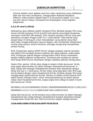 JARINGAN KOMPUTER Rudi
Internet adalah untuk aplikasi real-time video conference yang melibatkan
lebih dari dua host (multipoint), menggunakan Multicast Backbone
(MBone). Kelas terakhir adalah kelas E (4 bit pertama adalah 1111 atau
sisa dari seluruh kelas). Pemakaiannya dicadangkan untuk kegiatan
eksperimen.
3.2.2 IP versi 6 (IPv6)
Selanjutnya akan dibahas sedikit mengenai IPv6, Berbeda dengan IPv4 yang
hanya memiliki panjang 32-bit (jumlah total alamat yang dapat dicapainya
mencapai 4,294,967,296 alamat), IPv6 memiliki panjang 128-bit yang total
alamatnya mungkin hingga 2128=3,4 x 1038 alamat. Total alamat yang
sangat besar ini bertujuan untuk menyediakan ruang alamat yang tidak
akan habis (hingga beberapa masa ke depan), dan membentuk infrastruktur
routing yang disusun secara hierarkis, sehingga mengurangi kompleksitas
proses routing.
IPv6 mengizinkan adanya DHCP Server sebagai pengatur alamat otomatis.
Jika dalam IPv4 terdapat dynamic address dan static address, maka dalam
IPv6, konfigurasi alamat dengan menggunakan DHCP Server dinamakan
dengan stateful address configuration, sementara jika konfigurasi alamat
IPv6 tanpa DHCP Server dinamakan dengan stateless address configuration.
Dalam IPv6, alamat 128-bit akan dibagi ke dalam 8 blok berukuran 16-bit,
yang dapat dikonversikan ke dalam bilangan heksadesimal berukuran 4-
digit. Setiap blok bilangan heksadesimal tersebut akan dipisahkan dengan
tanda titik dua (:). Karenanya, format notasi yang digunakan oleh IPv6 juga
sering disebut dengan colon-hexadecimal format, berbeda dengan IPv4 yang
menggunakan dotted-decimal format. Berikut ini adalah contoh alamat IPv6
dalam bentuk bilangan biner: Untuk menerjemahkannya ke dalam bentuk
notasi colon-hexadecimal format, angka-angka biner dibagi ke dalam 8 buah
blok berukuran 16-bit:
0010000111011010 0000000011010011 0000000000000000 0010111100111011
0000000011111111 1111111000101000 1001110001011010
setiap blok berukuran 16-bit tersebut harus dikonversikan ke dalam bilangan
heksadesimal dan setiap bilangan heksadesimal tersebut dipisahkan dengan
menggunakan tanda titik dua. Hasil konversinya adalah sebagai berikut:
21DA:00D3:0000:2F3B:02AA:00FF:FE28:9C5A
Page | 45
 