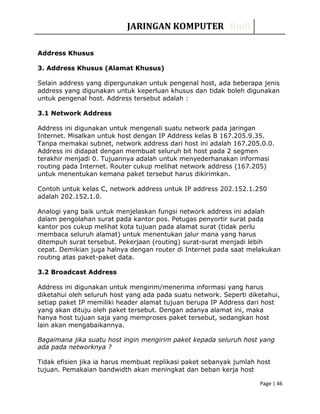 JARINGAN KOMPUTER Rudi
Address Khusus
3. Address Khusus (Alamat Khusus)
Selain address yang dipergunakan untuk pengenal host, ada beberapa jenis
address yang digunakan untuk keperluan khusus dan tidak boleh digunakan
untuk pengenal host. Address tersebut adalah :
3.1 Network Address
Address ini digunakan untuk mengenali suatu network pada jaringan
Internet. Misalkan untuk host dengan IP Address kelas B 167.205.9.35.
Tanpa memakai subnet, network address dari host ini adalah 167.205.0.0.
Address ini didapat dengan membuat seluruh bit host pada 2 segmen
terakhir menjadi 0. Tujuannya adalah untuk menyederhanakan informasi
routing pada Internet. Router cukup melihat network address (167.205)
untuk menentukan kemana paket tersebut harus dikirimkan.
Contoh untuk kelas C, network address untuk IP address 202.152.1.250
adalah 202.152.1.0.
Analogi yang baik untuk menjelaskan fungsi network address ini adalah
dalam pengolahan surat pada kantor pos. Petugas penyortir surat pada
kantor pos cukup melihat kota tujuan pada alamat surat (tidak perlu
membaca seluruh alamat) untuk menentukan jalur mana yang harus
ditempuh surat tersebut. Pekerjaan (routing) surat-surat menjadi lebih
cepat. Demikian juga halnya dengan router di Internet pada saat melakukan
routing atas paket-paket data.
3.2 Broadcast Address
Address ini digunakan untuk mengirim/menerima informasi yang harus
diketahui oleh seluruh host yang ada pada suatu network. Seperti diketahui,
setiap paket IP memiliki header alamat tujuan berupa IP Address dari host
yang akan dituju oleh paket tersebut. Dengan adanya alamat ini, maka
hanya host tujuan saja yang memproses paket tersebut, sedangkan host
lain akan mengabaikannya.
Bagaimana jika suatu host ingin mengirim paket kepada seluruh host yang
ada pada networknya ?
Tidak efisien jika ia harus membuat replikasi paket sebanyak jumlah host
tujuan. Pemakaian bandwidth akan meningkat dan beban kerja host
Page | 46
 