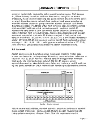 JARINGAN KOMPUTER Rudi
pengirim bertambah, padahal isi paket-paket tersebut sama. Oleh karena
itu, dibuat konsep broadcast address. Host cukup mengirim ke alamat
broadcast, maka seluruh host yang ada pada network akan menerima paket
tersebut. Konsekuensinya, seluruh host pada network yang sama harus
memiliki address broadcast yang sama dan address tersebut tidak boleh
digunakan sebagai IP Address untuk host tertentu. Jadi, sebenarnya setiap
host memiliki 2 address untuk menerima paket : pertama adalah IP
Addressnya yang bersifat unik dan kedua adalah broadcast address pada
network tempat host tersebut berada. Address broadcast diperoleh dengan
membuat seluruh bit host pada IP Address menjadi 1. Jadi, untuk host
dengan IP address 167.205.9.35 atau 167.205.240.2, broadcast addressnya
adalah 167.205.255.255 (2 segmen terakhir dari IP Address tersebut dibuat
berharga 11111111.11111111, sehingga secara desimal terbaca 255.255).
Jenis informasi yang dibroadcast biasanya adalah informasi routing.
3.3 Netmask
Adalah address yang digunakan untuk melakukan masking / filter pada
proses pembentukan routing supaya kita cukup memperhatikan beberapa bit
saja dari total 32 bit IP Address. Artinya dengan menggunakan netmask
tidak perlu kita memperhatikan seluruh (32 bit) IP address untuk
menentukan routing, akan tetapi cukup beberapa buah saja dari IP address
yg kita perlu perhatikan untuk menentukan kemana packet tersebut dikirim.
Kaitan antara host address, network address, broadcast address & network
mask sangat erat sekali - semua dapat dihitung dengan mudah jika kita
cukup paham mengenai bilangan Biner. Jika kita ingin secara serius
Page | 47
 
