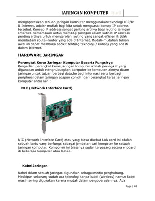 JARINGAN KOMPUTER Rudi
mengoperasikan sebuah jaringan komputer menggunakan teknologi TCP/IP
& Internet, adalah mutlak bagi kita untuk menguasai konsep IP address
tersebut. Konsep IP address sangat penting artinya bagi routing jaringan
Internet. Kemampuan untuk membagi jaringan dalam subnet IP address
penting artinya untuk memperoleh routing yang sangat effisien & tidak
membebani router-router yang ada di Internet. Mudah-mudahan tulisan
awal ini dapat membuka sedikit tentang teknologi / konsep yang ada di
dalam Internet.
HARDWARE JARINGAN
Perangkat Keras Jaringan Komputer Beserta Fungsinya
Pengertian perangkat keras jaringan komputer adalah perangkat yang
digunakan untuk menghubungkan komputer ke komputer lainnya dalam
jaringan untuk tujuan berbagi data,berbagi informasi serta berbagi
peripheral dalam jaringan adapun contoh dari perangkat keras jaringan
komputer antra lain :
NIC (Network Interface Card)
NIC (Network Interface Card) atau yang biasa disebut LAN card ini adalah
sebuah kartu yang berfungsi sebagai jembatan dari komputer ke sebuah
jaringan komputer. Komponen ini biasanya sudah terpasang secara onboard
di beberapa komputer atau laptop.
Kabel Jaringan
Kabel dalam sebuah jaringan digunakan sebagai media penghubung.
Meskipun sekarang sudah ada teknologi tanpa kabel (wireless) namun kabel
masih sering digunakan karena mudah dalam pengoperasiannya. Ada
Page | 48
 