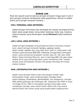 JARINGAN KOMPUTER Rudi
DASAR LAN
Mulai dari sejarah awal terciptanya jaringan komputer hingga saat ini ada 5
jenis jaringan komputer berdasarkan letak geografisnya. Berikut ini adalah
kelima jenis jaringan komputer tersebut :
PAN ( PERSONAL AREA NETWORK)
adalah jaringan komunikasi satu perangkat lain dengan perangkat lainnya
dalam jarak sangat dekat, hanya dalam beberapa meter saja. misalnya
antara komputer yang dihubungkan denganPersonal Digital Assistance
(PDA).
LAN ( LOCAL AREA NETWORK )
adalah jaringan komputer yang jaringannya hanya mencakup wilayah
kecil; seperti jaringan komputer kampus, gedung, kantor,
dalam rumah, sekolah atau yang lebih kecil. Saat ini, kebanyakan LAN
berbasis pada teknologi IEEE 802.3 Ethernet menggunakan perangkat
switch, yang mempunyai kecepatan transfer data 10, 100, atau 1000
Mbit/s. Selain teknologi Ethernet, saat ini teknologi 802.11b (atau biasa
disebut Wi-fi) juga sering digunakan untuk membentuk LAN. Tempat-
tempat yang menyediakan koneksi LAN dengan teknologi Wi-fi biasa
disebut hotspot.
MAN ( METROPOLITAN AREA NETWORK )
adalah suatu jaringan dalam suatu kota dengan transfer data
berkecepatan tinggi, yang menghubungkan berbagai lokasi
seperti kampus, perkantoran, pemerintahan, dan sebagainya. Jaringan
MAN adalah gabungan dari beberapa LAN. Jangkauan dari MAN ini antar
10 hingga 50 km, MAN ini merupakan jaringan yang tepat untuk
membangun jaringan antar kantor-kantor dalam satu kota antara
pabrik/instansi dan kantor pusat yang berada dalam jangkauannya.
Page | 8
 