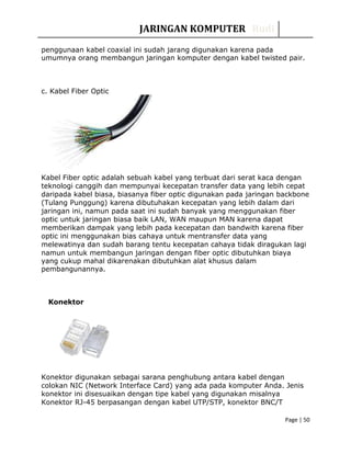 JARINGAN KOMPUTER Rudi
penggunaan kabel coaxial ini sudah jarang digunakan karena pada
umumnya orang membangun jaringan komputer dengan kabel twisted pair.
c. Kabel Fiber Optic
Kabel Fiber optic adalah sebuah kabel yang terbuat dari serat kaca dengan
teknologi canggih dan mempunyai kecepatan transfer data yang lebih cepat
daripada kabel biasa, biasanya fiber optic digunakan pada jaringan backbone
(Tulang Punggung) karena dibutuhakan kecepatan yang lebih dalam dari
jaringan ini, namun pada saat ini sudah banyak yang menggunakan fiber
optic untuk jaringan biasa baik LAN, WAN maupun MAN karena dapat
memberikan dampak yang lebih pada kecepatan dan bandwith karena fiber
optic ini menggunakan bias cahaya untuk mentransfer data yang
melewatinya dan sudah barang tentu kecepatan cahaya tidak diragukan lagi
namun untuk membangun jaringan dengan fiber optic dibutuhkan biaya
yang cukup mahal dikarenakan dibutuhkan alat khusus dalam
pembangunannya.
Konektor
Konektor digunakan sebagai sarana penghubung antara kabel dengan
colokan NIC (Network Interface Card) yang ada pada komputer Anda. Jenis
konektor ini disesuaikan dengan tipe kabel yang digunakan misalnya
Konektor RJ-45 berpasangan dengan kabel UTP/STP, konektor BNC/T
Page | 50
 