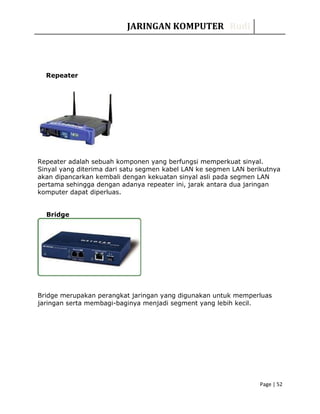 JARINGAN KOMPUTER Rudi
Repeater
Repeater adalah sebuah komponen yang berfungsi memperkuat sinyal.
Sinyal yang diterima dari satu segmen kabel LAN ke segmen LAN berikutnya
akan dipancarkan kembali dengan kekuatan sinyal asli pada segmen LAN
pertama sehingga dengan adanya repeater ini, jarak antara dua jaringan
komputer dapat diperluas.
Bridge
Bridge merupakan perangkat jaringan yang digunakan untuk memperluas
jaringan serta membagi-baginya menjadi segment yang lebih kecil.
Page | 52
 