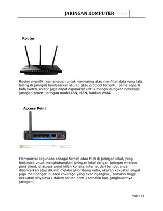 JARINGAN KOMPUTER Rudi
Router
Router memiliki kemampuan untuk menyaring atau menfilter data yang lalu
lalang di jaringan berdasarkan aturan atau protocol tertentu. Sama seperti
hub/switch, router juga dapat digunakan untuk menghubungkan beberapa
jaringan seperti jaringan model LAN, MAN, bahkan WAN.
Access Point
Mempunyai kegunaan sebagai Switch atau HUB di jaringan lokal, yang
bertindak untuk menghubungkan jaringan lokal dengan jaringan wireless
para client, di access point inilah koneksi internet dari tempat anda
dipancarkan atau dikirim melalui gelombang radio, ukuran kekuatan sinyal
juga mempengaruhi area coverage yang akan dijangkau, semakin tinggi
kekuatan sinyalnya ( dalam satuan dBm ) semakin luas jangkauannya
jaringan.
Page | 53
 