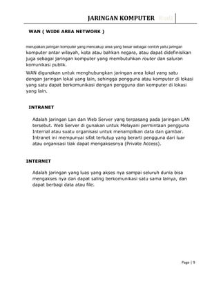 JARINGAN KOMPUTER Rudi
WAN ( WIDE AREA NETWORK )
merupakan jaringan komputer yang mencakup area yang besar sebagai contoh yaitu jaringan
komputer antar wilayah, kota atau bahkan negara, atau dapat didefinisikan
juga sebagai jaringan komputer yang membutuhkan router dan saluran
komunikasi publik.
WAN digunakan untuk menghubungkan jaringan area lokal yang satu
dengan jaringan lokal yang lain, sehingga pengguna atau komputer di lokasi
yang satu dapat berkomunikasi dengan pengguna dan komputer di lokasi
yang lain.
INTRANET
Adalah jaringan Lan dan Web Server yang terpasang pada jaringan LAN
tersebut. Web Server di gunakan untuk Melayani permintaan pengguna
Internal atau suatu organisasi untuk menampilkan data dan gambar.
Intranet ini mempunyai sifat tertutup yang berarti pengguna dari luar
atau organisasi tiak dapat mengaksesnya (Private Access).
INTERNET
Adalah jaringan yang luas yang akses nya sampai seluruh dunia bisa
mengakses nya dan dapat saling berkomunikasi satu sama lainya, dan
dapat berbagi data atau file.
Page | 9
 